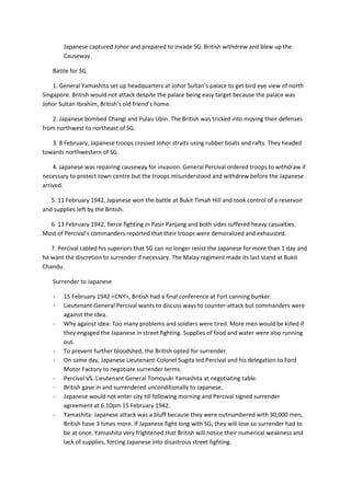 Japanese captured Johor and prepared to invade SG. British withdrew and blew up the
        Causeway.

   Battle for SG

    1. General Yamashita set up headquarters at Johor Sultan’s palace to get bird eye view of north
Singapore. British would not attack despite the palace being easy target because the palace was
Johor Sultan Ibrahim, British’s old friend’s home.

    2. Japanese bombed Changi and Pulau Ubin. The British was tricked into moving their defenses
from northwest to northeast of SG.

   3. 8 February, Japanese troops crossed Johor straits using rubber boats and rafts. They headed
towards northwestern of SG.

    4. Japanese was repairing causeway for invasion. General Percival ordered troops to withdraw if
necessary to protect town centre but the troops misunderstood and withdrew before the Japanese
arrived.

   5. 11 February 1942, Japanese won the battle at Bukit Timah Hill and took control of a reservoir
and supplies left by the British.

  6. 13 February 1942, fierce fighting in Pasir Panjang and both sides suffered heavy casualties.
Most of Percival’s commanders reported that their troops were demoralized and exhausted.

   7. Percival cabled his superiors that SG can no longer resist the Japanese for more than 1 day and
he want the discretion to surrender if necessary. The Malay regiment made its last stand at Bukit
Chandu.

   Surrender to Japanese

    -   15 February 1942 <CNY>, British had a final conference at Fort canning bunker.
    -   Lieutenant-General Percival wants to discuss ways to counter-attack but commanders were
        against the idea.
    -   Why against idea: Too many problems and soldiers were tired. More men would be killed if
        they engaged the Japanese in street fighting. Supplies of food and water were also running
        out.
    -   To prevent further bloodshed, the British opted for surrender.
    -   On same day, Japanese Lieutenant-Colonel Sugita led Percival and his delegation to Ford
        Motor Factory to negotiate surrender terms.
    -   Percival VS. Lieutenant General Tomoyuki Yamashita at negotiating table.
    -   British gave in and surrendered unconditionally to Japanese.
    -   Japanese would not enter city till following morning and Percival signed surrender
        agreement at 6.10pm 15 February 1942.
    -   Yamashita: Japanese attack was a bluff because they were outnumbered with 30,000 men,
        British have 3 times more. If Japanese fight long with SG, they will lose so surrender had to
        be at once. Yamashita very frightened that British will notice their numerical weakness and
        lack of supplies, forcing Japanese into disastrous street fighting.
 