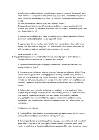 wore hoods or masks and pointed at people as anti-Japanese elements. These people were
       taken in Lorries to Changi and beaches of east coast. Lucky ones unidentified were given the
       paper “examined” and allowed to go home. For informers, families will be protected and
       spared.
       Eg. Source from people taken in Lorries (anti-Japanese suspect):
       The suspects were told to move off towards sea and when everyone was in water, the
       machine guns opened fire. After that, the solders knife the suspects with their bayonets then
       they drove the Lorries off.

       6. Japanese punished Chinese by taking money from them for Japan’s war effort. Chinese
       community was forced to collect and pay japan $50 million.

       7. Japanese paid Chinese rickshaw puller little for their work and when they ask for more
       money, they were attacked with judo. The Chinese landed flat on his face and quickly left
       with his rickshaw. Japanese was heartless and ruthless to the people.

    - Using propaganda to rule :
1. Propaganda campaigns were carried out to influence minds of people to be loyal to Japan.
        Propaganda poster urged people to cooperate with Japanese.

       2. Japan controlled newspaper. Propaganda on headlines: “Nippon will treat east Asia
       people as brothers, sisters”

       3. Removing western influence, Japanese promoted Japanese spirit (Nippon Seishin).Every
       school, company, government building began with morning assembly facing direction of
       Japan and singing Japan national anthem (Kimigayo). Taisho or mass frills were compulsory
       for teachers, staff, students, companies and governments. Teachers were taught Japanese
       few times a week and students have daily Japanese lessons through school broadcasting
       service.

       4. Radio stations were controlled and people can only listen to local broadcasts. Those
       caught tuning into foreign broadcast stations were severely punished or killed. In cinemas,
       only Japanese movies or propaganda films were shown. Before movie, they have
       propaganda film “Asia for Asians” to show Japanese military action and them winning
       everywhere. Then, the film shows friendliness between military and civilians. Finally, the
       main picture.

   -   Food supplies and rationing

       1. People in SG face food shortage because entrepot trade was disrupted and all resources
       were used to support Japan’s war effort in other parts of Asia.

       2. Rationing conducted to control sales of rice, salt, sugar (essential items). Each household
       given “Peace Living certificate” which gave them ration cards to purchase goods. Once a
       month, people line up at Kumiai shop (distribution association) for hours to purchase rations.
 