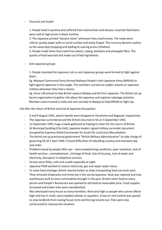 -   Financial and health

        1. People lived in poverty and suffered from malnutrition and disease. Essential food items
        were sold at high prices in black markets.
        2. The Japanese printed “banana notes” whenever they need money. The notes were
        inferior quality paper with no serial number and easily forged. The currency became useless
        as the value kept dropping and leading to soaring prices (inflation).
        3. People made items they need from plants, Lalang, bamboos and pineapple fibre. The
        quality of food was bad and made out of bad ingredients.

    -   Anti-Japanese groups

        1. People resented the Japanese rule so anti-Japanese groups were formed to fight against
        them.
        Eg. Malayan Communist Party formed Malayan People’s Anti-Japanese Army (MPAJA) to
        fight against Japanese in the Jungle. The members carried out sudden attacks on Japanese
        military whenever they had a chance.
        Eg. Force 136 aimed to help British capture Malaya and SG from Japanese. The British set up
        Secret organization to gather info about the Japanese and organize sabotage activities.
        Members were trained in India and sent secretly to Malaya to help MPAJA to fight Jap.

Life after the return of British and end of Japanese Occupation

    -   6 and 9 August 1945, atomic bombs were dropped on Hiroshima and Nagasaki respectively.
    -   The Japanese surrendered and the British returned to SG on 5 September 1945.
    -   12 September 1945, huge crowds gathered at Padang to cheer for the return of British.
    -   At Municipal building (City Hall), Japanese leaders signed military surrender document
        accepted by Supreme Allied Commander for South EA, Lord Louis Mountbatten.
    -   The British set up provisional government “British Military Administration” to take charge of
        governing SG till 1 April 1946. It faced difficulties of rebuilding country and maintains law
        and order.
    -   Problems faced by people after war : overcrowded living conditions, poor sanitation, lack of
        health services , unemployment , shortage of food, lack of housing , lack of water and
        electricity, disruption in telephone services
    -   Streets were filthy, unlit and unsafe especially at night.
    -   Japanese POW worked to restore electricity, gas and repair water mains.
    -   To solve food shortage, British cleared harbor so ships transporting food can enter port.
        They removed shipwrecks and mines lay in the sea by Japanese. Dock was repaired and new
        warehouses built to store commodities brought in the port. British ration food to every
        person and People’s Restaurant was opened to sell food at reasonable price. Food supplies
        increased and trades links were reestablished.
    -   War destroyed many house so many homeless. Rent very high so people who cannot afford
        high rent live in small, overcrowded cubicles or squatters. A law on rent control was passed
        to stop landlords from raising house rents and forcing tenants out. Flats were also
        constructed to improve the situation.
 