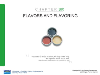 C H A P T E R SIX

                  FLAVORS AND FLAVORING




                      “         The number of flavors in infinite, for every soluble body
                                                     has a peculiar flavor; like no other.
                                          – Jean-Anthelem Brillat-Savarin, The Physiology of Taste



                                                                                                ”
                                                                                                     Copyright ©2011 by Pearson Education, Inc.
On Cooking: A Textbook of Culinary Fundamentals, 5e
                                                                                                                 publishing as Pearson [imprint]
Labensky • Hause • Martel
 