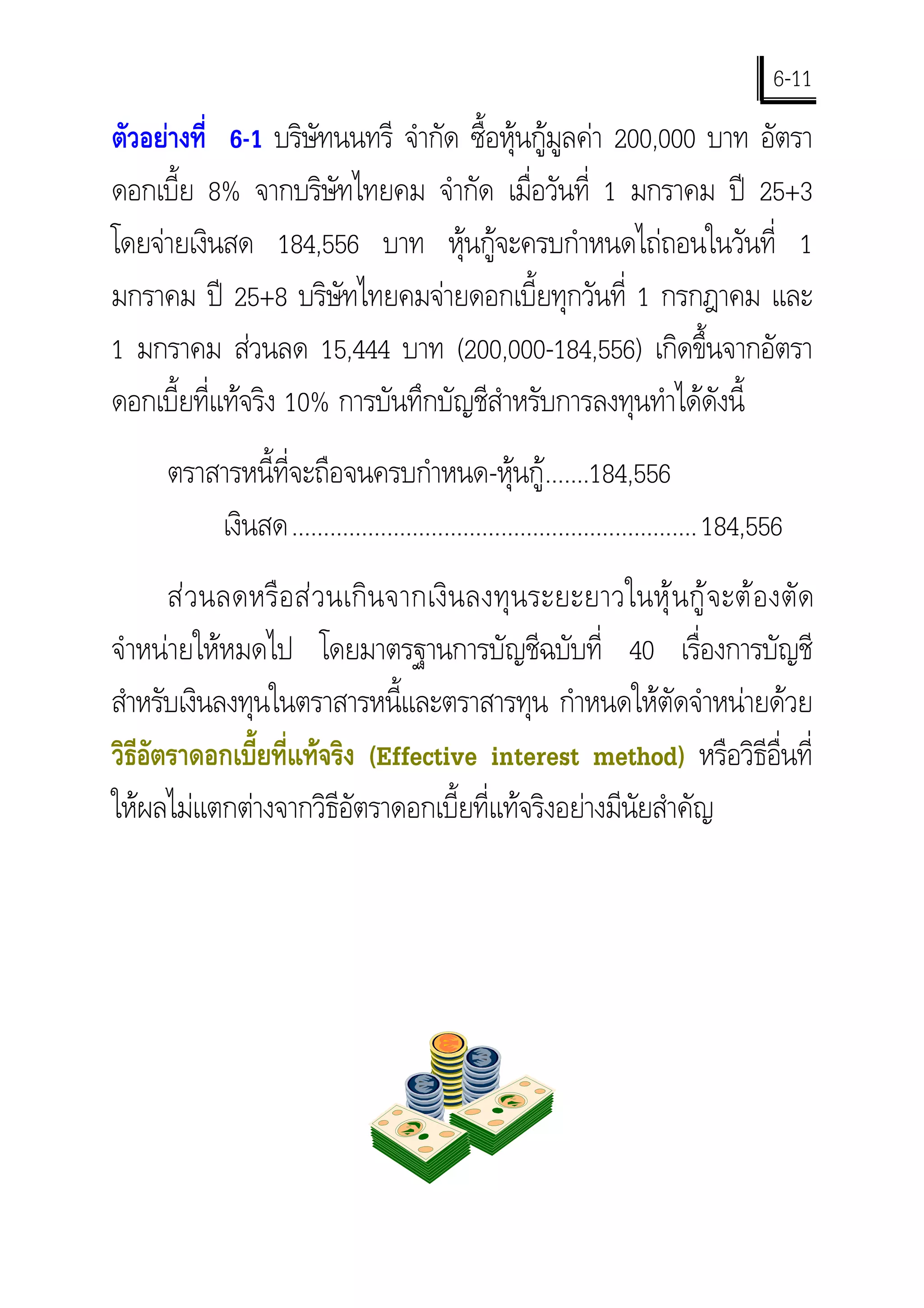 6-11
ตัวอยางที่ 6-1 บริษัทนนทรี จํากัด ซื้อหุนกูมูลคา 200,000 บาท อัตรา
ดอกเบี้ย 8% จากบริษัทไทยคม จํากัด เมื่อวันที่ 1 มกราคม ป 25+3
โดยจายเงินสด 184,556 บาท หุนกูจะครบกําหนดไถถอนในวันที่ 1
มกราคม ป 25+8 บริษัทไทยคมจายดอกเบี้ยทุกวันที่ 1 กรกฎาคม และ
1 มกราคม สวนลด 15,444 บาท (200,000-184,556) เกิดขึ้นจากอัตรา
ดอกเบี้ยที่แทจริง 10% การบันทึกบัญชีสําหรับการลงทุนทําไดดังนี้
      ตราสารหนี้ที่จะถือจนครบกําหนด-หุนกู.......184,556
          เงินสด................................................................ 184,556
      ส ว นลดหรื อ ส ว นเกิ น จากเงิ น ลงทุ น ระยะยาวในหุ  น กู  จ ะต อ งตัด
จําหนายใหหมดไป โดยมาตรฐานการบัญชีฉบับที่ 40 เรื่องการบัญชี
สําหรับเงินลงทุนในตราสารหนี้และตราสารทุน กําหนดใหตัดจําหนายดวย
วิธอตราดอกเบี้ยที่แทจริง (Effective interest method) หรือวิธีอื่นที่
   ีั
ใหผลไมแตกตางจากวิธีอัตราดอกเบี้ยที่แทจริงอยางมีนัยสําคัญ
 