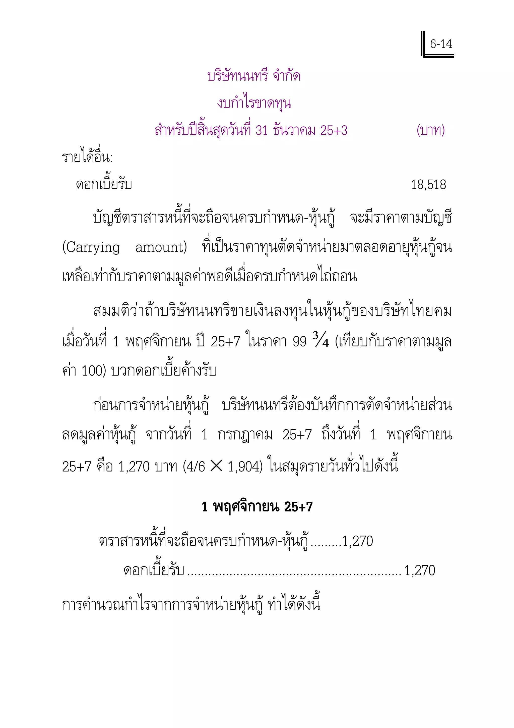 6-14
                               บริษัทนนทรี จํากัด
                                 งบกําไรขาดทุน
                   สําหรับปสิ้นสุดวันที่ 31 ธันวาคม 25+3                         (บาท)
รายไดอ่น:
        ื
  ดอกเบี้ยรับ                                                                    18,518
      บัญชีตราสารหนี้ที่จะถือจนครบกําหนด-หุนกู จะมีราคาตามบัญชี
(Carrying amount) ที่เปนราคาทุนตัดจําหนายมาตลอดอายุหุนกูจน
เหลือเทากับราคาตามมูลคาพอดีเมื่อครบกําหนดไถถอน
       สมมติวาถาบริษัทนนทรีขายเงินลงทุนในหุนกูของบริษัทไทยคม
เมื่อวันที่ 1 พฤศจิกายน ป 25+7 ในราคา 99 ¾ (เทียบกับราคาตามมูล
คา 100) บวกดอกเบี้ยคางรับ
     กอนการจําหนายหุนกู บริษัทนนทรีตองบันทึกการตัดจําหนายสวน
ลดมูลคาหุนกู จากวันที่ 1 กรกฎาคม 25+7 ถึงวันที่ 1 พฤศจิกายน
25+7 คือ 1,270 บาท (4/6 × 1,904) ในสมุดรายวันทั่วไปดังนี้
                              1 พฤศจิกายน 25+7
      ตราสารหนี้ที่จะถือจนครบกําหนด-หุนกู .........1,270
         ดอกเบี้ยรับ .............................................................1,270
การคํานวณกําไรจากการจําหนายหุนกู ทําไดดังนี้
 