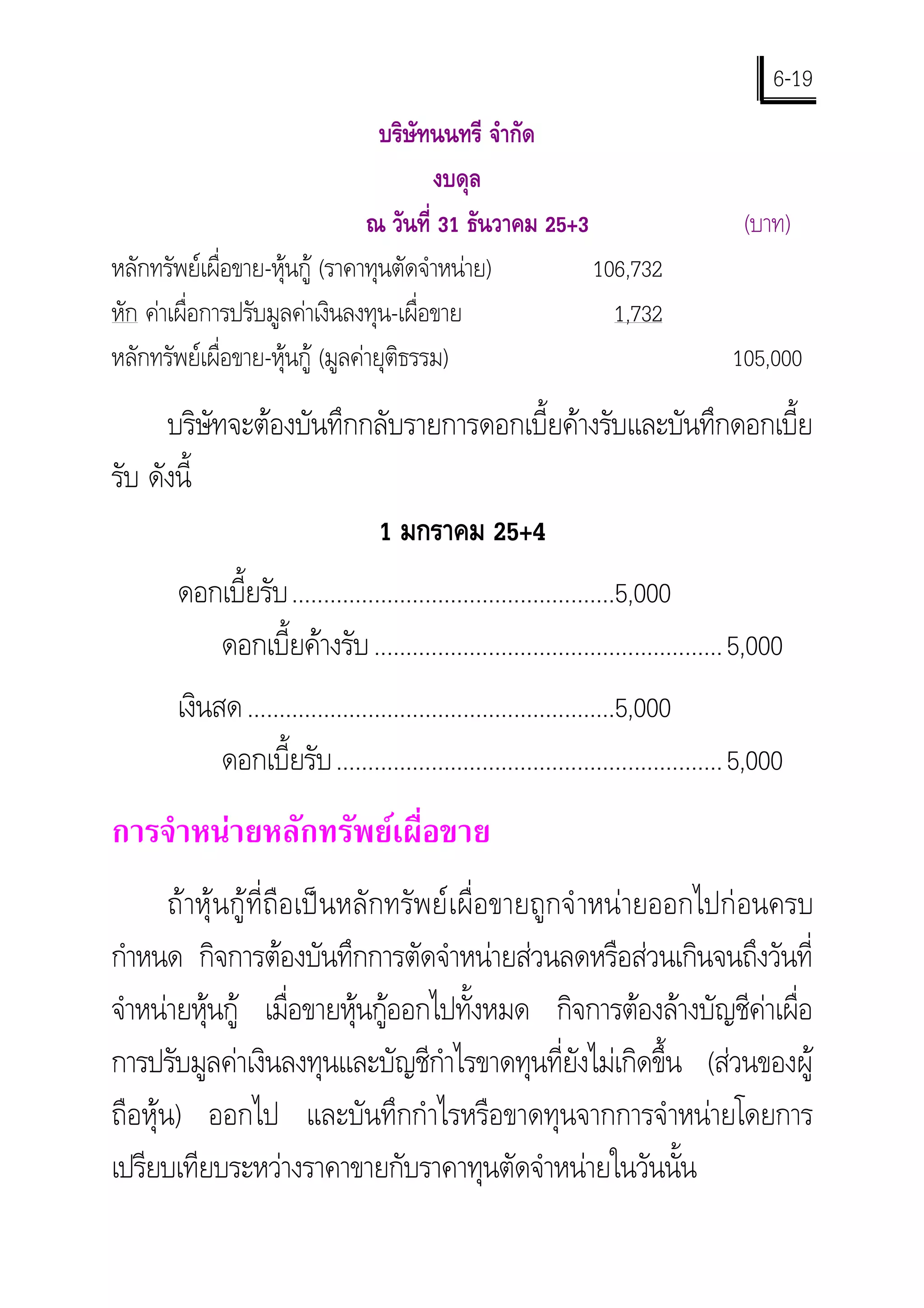6-19
                                   บริษัทนนทรี จํากัด
                                         งบดุล
                                 ณ วันที่ 31 ธันวาคม 25+3                           (บาท)
หลักทรัพยเผื่อขาย-หุนกู (ราคาทุนตัดจําหนาย)           106,732
หัก คาเผื่อการปรับมูลคาเงินลงทุน-เผื่อขาย                 1,732
หลักทรัพยเผื่อขาย-หุนกู (มูลคายุติธรรม)                                        105,000

      บริษัทจะตองบันทึกกลับรายการดอกเบี้ยคางรับและบันทึกดอกเบี้ย
รับ ดังนี้
                         1 มกราคม 25+4
       ดอกเบี้ยรับ ...................................................5,000
          ดอกเบี้ยคางรับ .......................................................5,000
       เงินสด ..........................................................5,000
            ดอกเบี้ยรับ .............................................................5,000
การจําหนายหลักทรัพยเผื่อขาย
       ถาหุนกูที่ถือเปนหลักทรัพยเผื่อขายถูกจํ าหนายออกไปกอนครบ
กําหนด กิจการตองบันทึกการตัดจําหนายสวนลดหรือสวนเกินจนถึงวันที่
จําหนายหุนกู เมื่อขายหุนกูออกไปทั้งหมด กิจการตองลางบัญชีคาเผื่อ
การปรับมูลคาเงินลงทุนและบัญชีกําไรขาดทุนที่ยังไมเกิดขึ้น (สวนของผู
ถือหุน) ออกไป และบันทึกกําไรหรือขาดทุนจากการจําหนายโดยการ
เปรียบเทียบระหวางราคาขายกับราคาทุนตัดจําหนายในวันนั้น
 