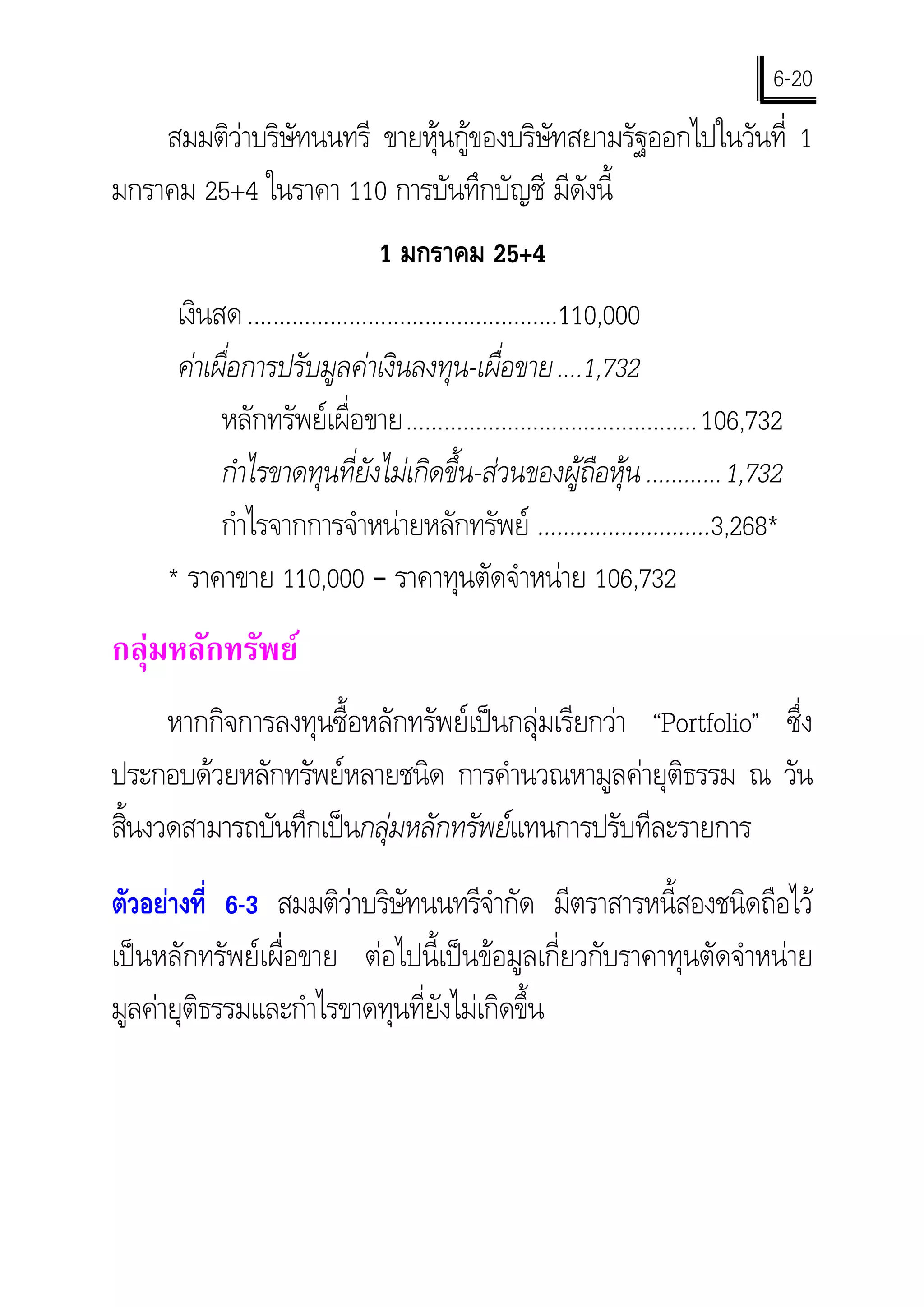 6-20
    สมมติวาบริษัทนนทรี ขายหุนกูของบริษัทสยามรัฐออกไปในวันที่ 1
มกราคม 25+4 ในราคา 110 การบันทึกบัญชี มีดังนี้
                               1 มกราคม 25+4
      เงินสด .................................................110,000
      คาเผื่อการปรับมูลคาเงินลงทุน-เผื่อขาย ....1,732
           หลักทรัพยเผื่อขาย.............................................. 106,732
           กําไรขาดทุนที่ยังไมเกิดขึ้น-สวนของผูถือหุน ............1,732
           กําไรจากการจําหนายหลักทรัพย ………………………3,268*
     * ราคาขาย 110,000 – ราคาทุนตัดจําหนาย 106,732
กลุมหลักทรัพย
     หากกิจการลงทุนซื้อหลักทรัพยเปนกลุมเรียกวา “Portfolio” ซึ่ง
ประกอบดวยหลักทรัพยหลายชนิด การคํานวณหามูลคายุติธรรม ณ วัน
สินงวดสามารถบันทึกเปนกลุมหลักทรัพยแทนการปรับทีละรายการ
  ้
ตัวอยางที่ 6-3 สมมติวาบริษัทนนทรีจํากัด มีตราสารหนี้สองชนิดถือไว
                       
เปนหลักทรัพยเผื่อขาย ตอไปนี้เปนขอมูลเกี่ยวกับราคาทุนตัดจําหนาย
มูลคายุติธรรมและกําไรขาดทุนที่ยังไมเกิดขึ้น
 