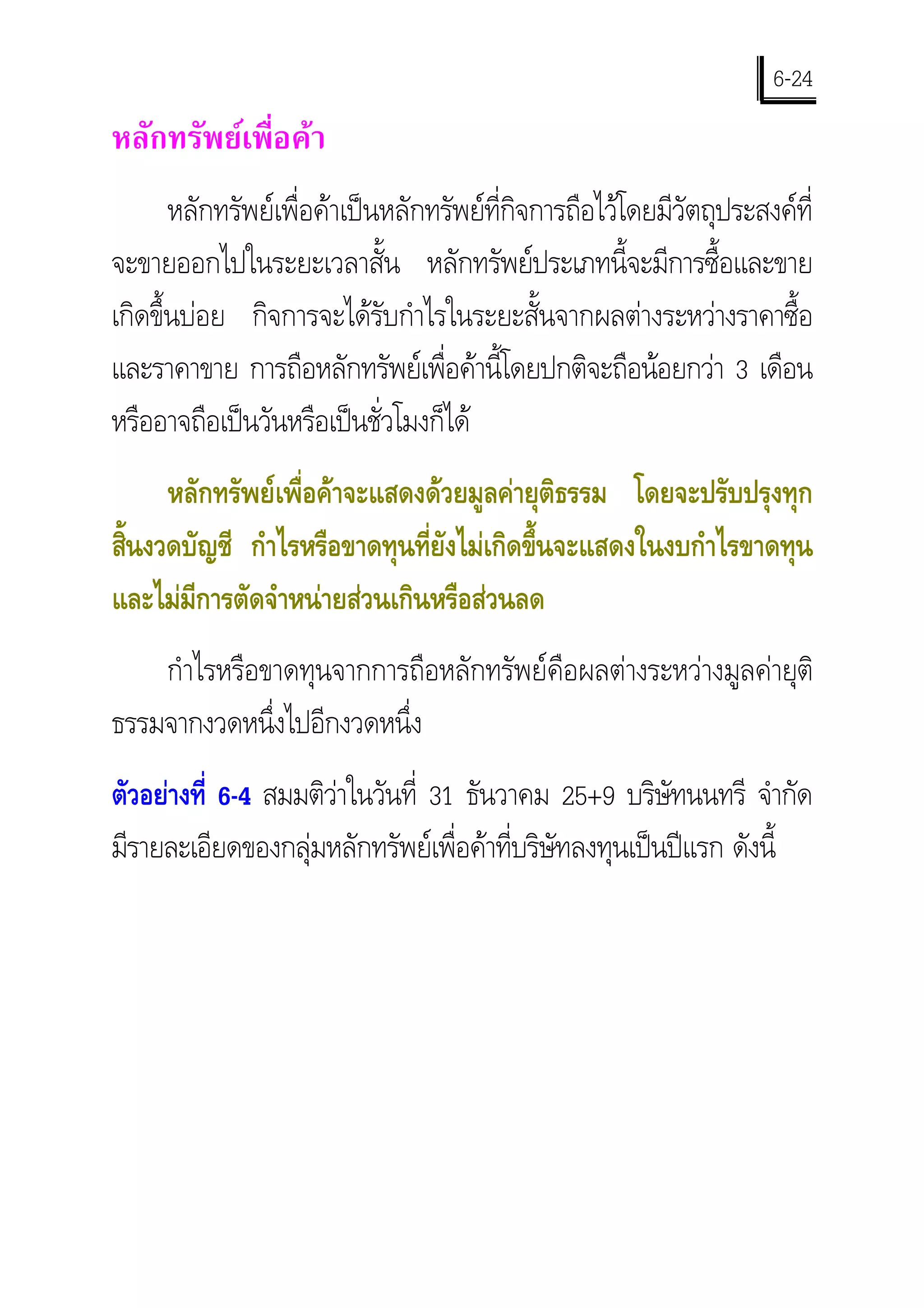 6-24
หลักทรัพยเพื่อคา
       หลักทรัพยเพื่อคาเปนหลักทรัพยที่กิจการถือไวโดยมีวัตถุประสงคที่
จะขายออกไปในระยะเวลาสั้น หลักทรัพยประเภทนี้จะมีการซื้อและขาย
เกิดขึ้นบอย กิจการจะไดรับกําไรในระยะสั้นจากผลตางระหวางราคาซื้อ
และราคาขาย การถือหลักทรัพยเพื่อคานี้โดยปกติจะถือนอยกวา 3 เดือน
หรืออาจถือเปนวันหรือเปนชั่วโมงก็ได
     หลักทรัพยเพื่อคาจะแสดงดวยมูลคายุติธรรม โดยจะปรับปรุงทุก
สินงวดบัญชี กําไรหรือขาดทุนที่ยังไมเกิดขึ้นจะแสดงในงบกําไรขาดทุน
  ้
และไมมีการตัดจําหนายสวนเกินหรือสวนลด
    กําไรหรือขาดทุนจากการถือหลักทรัพยคือผลตางระหวางมูลคายุติ
ธรรมจากงวดหนึ่งไปอีกงวดหนึ่ง
ตัวอยางที่ 6-4 สมมติวาในวันที่ 31 ธันวาคม 25+9 บริษัทนนทรี จํากัด
มีรายละเอียดของกลุมหลักทรัพยเพื่อคาที่บริษัทลงทุนเปนปแรก ดังนี้
 