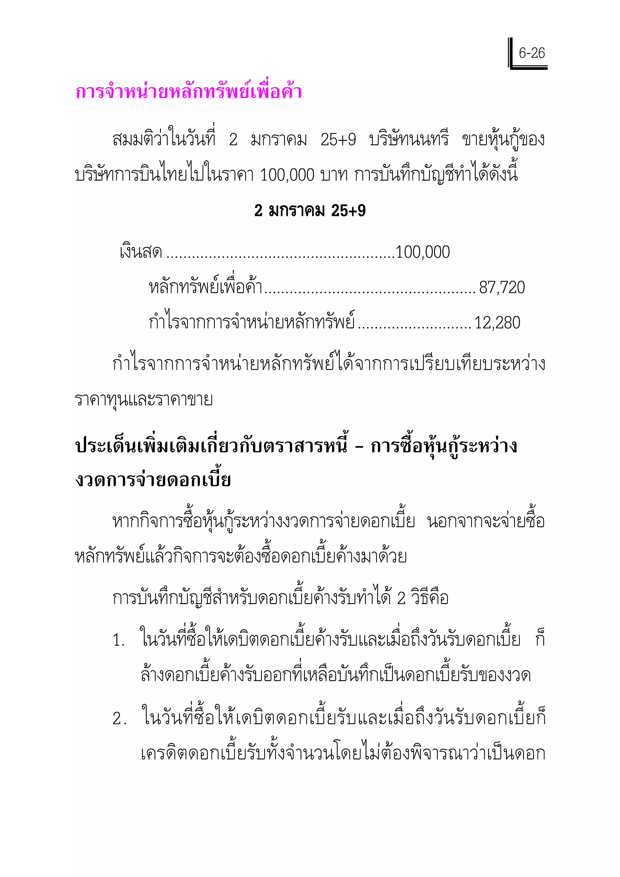 6-26
การจําหนายหลักทรัพยเพื่อคา
      สมมติวาในวันที่ 2 มกราคม 25+9 บริษัทนนทรี ขายหุนกูของ
บริษทการบินไทยไปในราคา 100,000 บาท การบันทึกบัญชีทําไดดังนี้
    ั
                         2 มกราคม 25+9
      เงินสด ......................................................100,000
           หลักทรัพยเพื่อคา .................................................. 87,720
           กําไรจากการจําหนายหลักทรัพย ...........................12,280
     กํ าไรจากการจํ าหนายหลักทรัพยไดจากการเปรียบเทียบระหวาง
ราคาทุนและราคาขาย
ประเด็นเพิ่มเติมเกี่ยวกับตราสารหนี้ - การซื้อหุนกูระหวาง
งวดการจายดอกเบี้ย
     หากกิจการซื้อหุนกูระหวางงวดการจายดอกเบี้ย นอกจากจะจายซื้อ
หลักทรัพยแลวกิจการจะตองซื้อดอกเบี้ยคางมาดวย
     การบันทึกบัญชีสาหรับดอกเบี้ยคางรับทําได 2 วิธีคือ
                    ํ
     1. ในวันทีซื้อใหเดบิตดอกเบี้ยคางรับและเมื่อถึงวันรับดอกเบี้ย ก็
               ่
        ลางดอกเบี้ยคางรับออกที่เหลือบันทึกเปนดอกเบี้ยรับของงวด
     2. ในวั น ที่ ซื้ อ ให เ ดบิ ต ดอกเบี้ ย รั บ และเมื่ อ ถึ ง วั น รั บ ดอกเบี้ ย ก็
        เครดิตดอกเบี้ยรับทั้งจํ านวนโดยไมตองพิจารณาวาเปนดอก
 