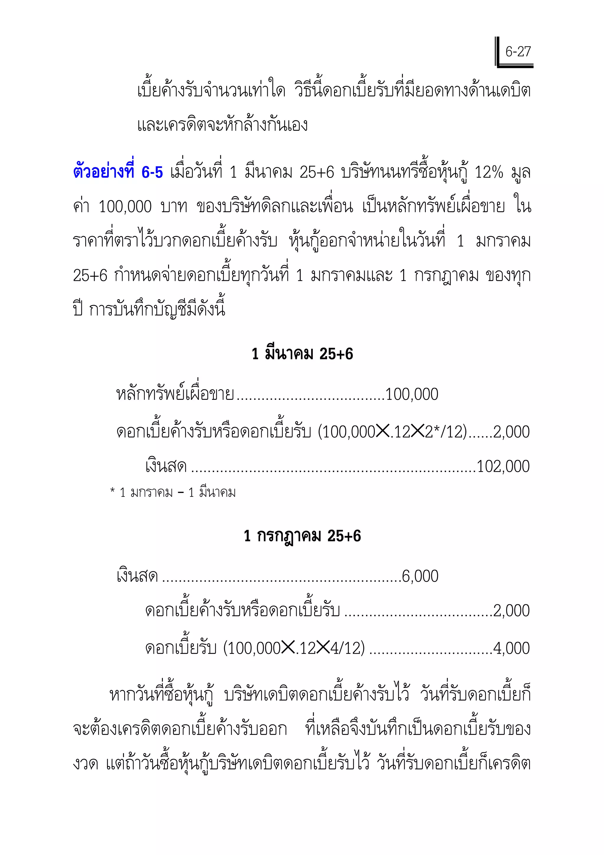 6-27
           เบียคางรับจํานวนเทาใด วิธีนี้ดอกเบี้ยรับที่มียอดทางดานเดบิต
              ้
           และเครดิตจะหักลางกันเอง
ตัวอยางที่ 6-5 เมือวันที่ 1 มีนาคม 25+6 บริษัทนนทรีซื้อหุนกู 12% มูล
                   ่
คา 100,000 บาท ของบริษัทดิลกและเพื่อน เปนหลักทรัพยเผื่อขาย ใน
ราคาที่ตราไวบวกดอกเบี้ยคางรับ หุนกูออกจําหนายในวันที่ 1 มกราคม
25+6 กําหนดจายดอกเบี้ยทุกวันที่ 1 มกราคมและ 1 กรกฎาคม ของทุก
ป การบันทึกบัญชีมีดังนี้
                                   1 มีนาคม 25+6
       หลักทรัพยเผื่อขาย....................................100,000
       ดอกเบี้ยคางรับหรือดอกเบี้ยรับ (100,000×.12×2*/12)......2,000
           เงินสด .....................................................................102,000
     * 1 มกราคม – 1 มีนาคม

                                 1 กรกฎาคม 25+6
       เงินสด ..........................................................6,000
            ดอกเบี้ยคางรับหรือดอกเบี้ยรับ ....................................2,000
            ดอกเบี้ยรับ (100,000×.12×4/12) ..............................4,000
     หากวันที่ซื้อหุนกู บริษัทเดบิตดอกเบี้ยคางรับไว วันที่รับดอกเบี้ยก็
จะตองเครดิตดอกเบี้ยคางรับออก ที่เหลือจึงบันทึกเปนดอกเบี้ยรับของ
งวด แตถาวันซื้อหุนกูบริษัทเดบิตดอกเบี้ยรับไว วันที่รับดอกเบี้ยก็เครดิต
 