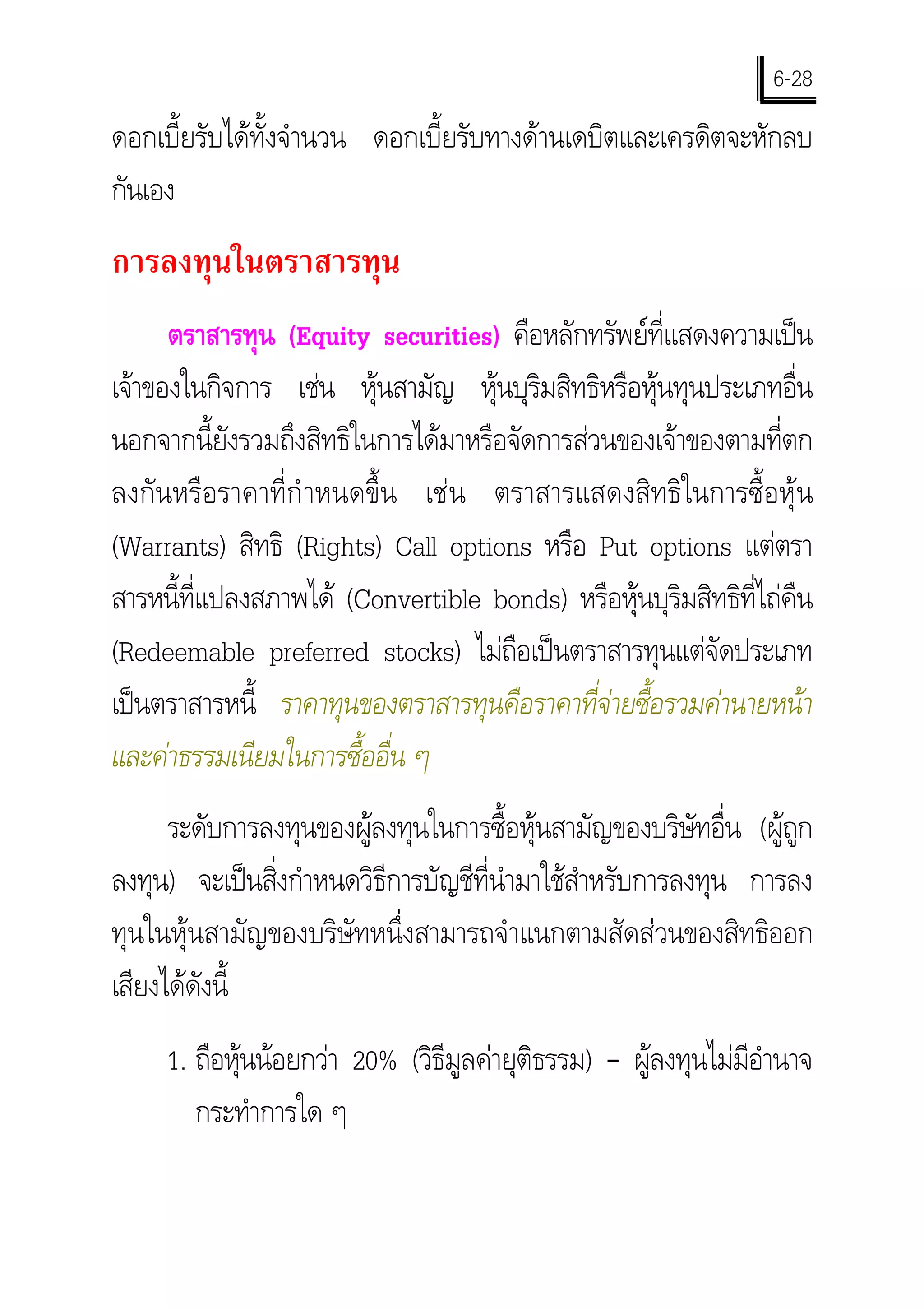6-28
ดอกเบี้ยรับไดทั้งจํานวน ดอกเบี้ยรับทางดานเดบิตและเครดิตจะหักลบ
กันเอง
การลงทุนในตราสารทุน
      ตราสารทุน (Equity securities) คือหลักทรัพยที่แสดงความเปน
เจาของในกิจการ เชน หุนสามัญ หุนบุริมสิทธิหรือหุนทุนประเภทอื่น
นอกจากนี้ยังรวมถึงสิทธิในการไดมาหรือจัดการสวนของเจาของตามที่ตก
ลงกันหรือราคาที่กํ าหนดขึ้น เชน ตราสารแสดงสิทธิในการซื้อหุน
(Warrants) สิทธิ (Rights) Call options หรือ Put options แตตรา
สารหนีที่แปลงสภาพได (Convertible bonds) หรือหุนบุริมสิทธิที่ไถคืน
       ้
(Redeemable preferred stocks) ไมถือเปนตราสารทุนแตจัดประเภท
เปนตราสารหนี้ ราคาทุนของตราสารทุนคือราคาที่จายซื้อรวมคานายหนา
                                               
และคาธรรมเนียมในการซื้ออื่น ๆ
      ระดับการลงทุนของผูลงทุนในการซื้อหุนสามัญของบริษัทอื่น (ผูถูก
ลงทุน) จะเปนสิ่งกําหนดวิธีการบัญชีที่นํามาใชสําหรับการลงทุน การลง
ทุนในหุนสามัญของบริษัทหนึ่งสามารถจําแนกตามสัดสวนของสิทธิออก
เสียงไดดังนี้
     1. ถือหุนนอยกวา 20% (วิธีมูลคายุติธรรม) – ผูลงทุนไมมีอํานาจ
        กระทําการใด ๆ
 