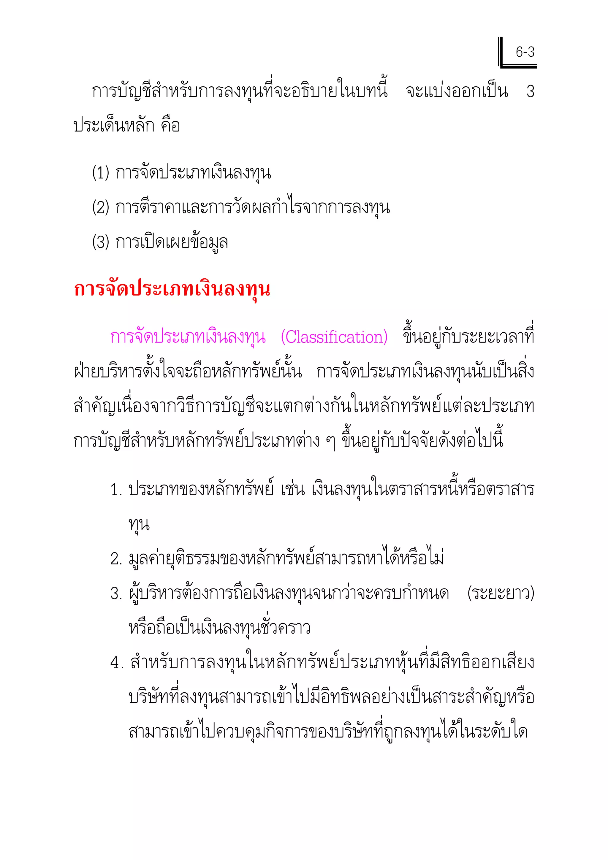 6-3
  การบัญชีสําหรับการลงทุนที่จะอธิบายในบทนี้ จะแบงออกเปน 3
ประเด็นหลัก คือ
  (1) การจัดประเภทเงินลงทุน
  (2) การตีราคาและการวัดผลกําไรจากการลงทุน
  (3) การเปดเผยขอมูล
การจัดประเภทเงินลงทุน
       การจัดประเภทเงินลงทุน (Classification) ขึ้นอยูกับระยะเวลาที่
ฝายบริหารตั้งใจจะถือหลักทรัพยนั้น การจัดประเภทเงินลงทุนนับเปนสิ่ง
สํ าคัญเนื่องจากวิธีการบัญชีจะแตกตางกันในหลักทรัพยแตละประเภท
การบัญชีสําหรับหลักทรัพยประเภทตาง ๆ ขึ้นอยูกับปจจัยดังตอไปนี้
     1. ประเภทของหลักทรัพย เชน เงินลงทุนในตราสารหนี้หรือตราสาร
        ทุน
     2. มูลคายุติธรรมของหลักทรัพยสามารถหาไดหรือไม
     3. ผูบริหารตองการถือเงินลงทุนจนกวาจะครบกําหนด (ระยะยาว)
          
        หรือถือเปนเงินลงทุนชั่วคราว
     4. สํ าหรับการลงทุนในหลักทรัพยประเภทหุนที่มีสิทธิออกเสียง
        บริษัทที่ลงทุนสามารถเขาไปมีอิทธิพลอยางเปนสาระสําคัญหรือ
        สามารถเขาไปควบคุมกิจการของบริษัทที่ถูกลงทุนไดในระดับใด
 