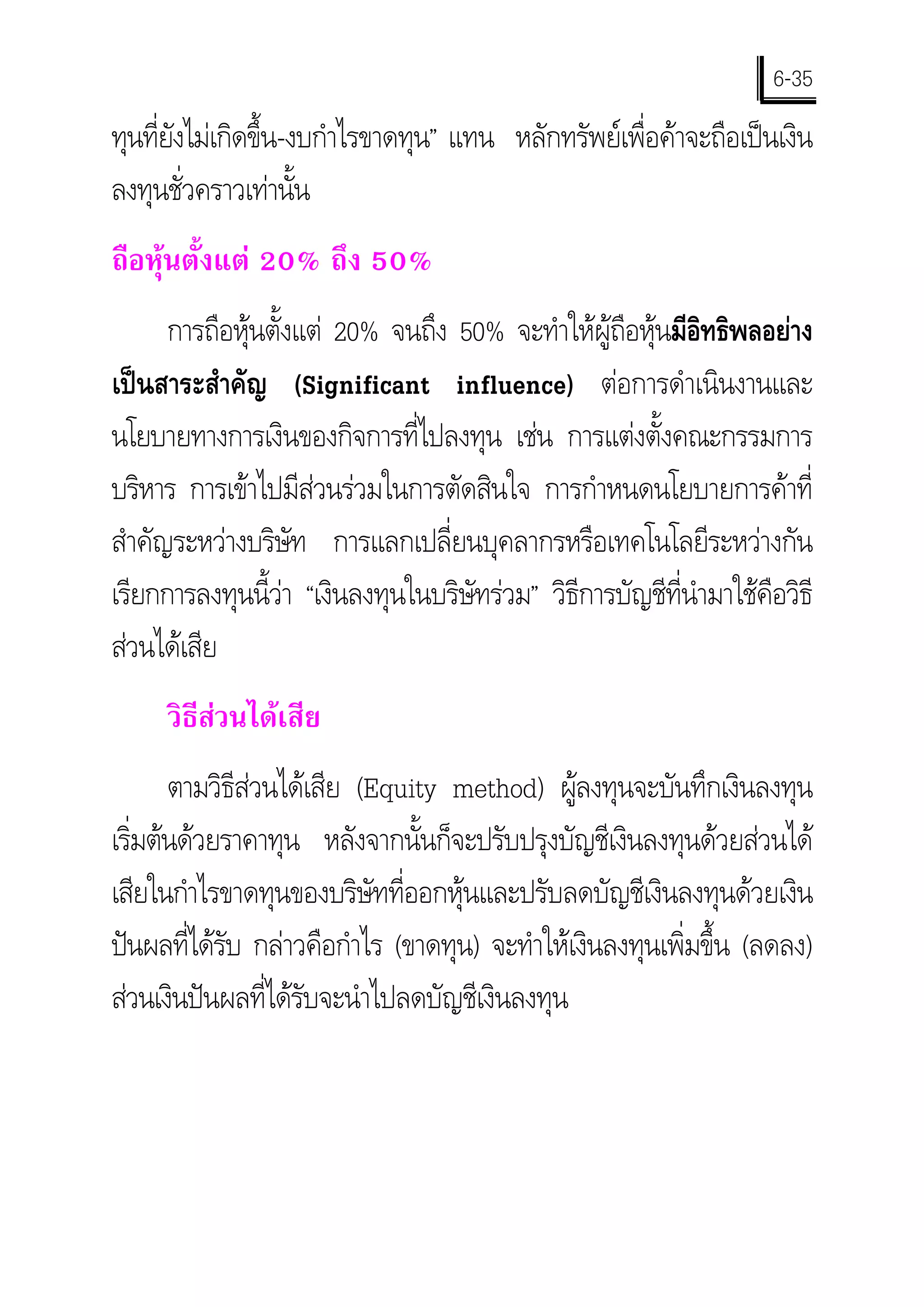 6-35
ทุนทียงไมเกิดขึ้น-งบกําไรขาดทุน” แทน หลักทรัพยเพื่อคาจะถือเปนเงิน
     ่ั
ลงทุนชั่วคราวเทานั้น
ถือหุนตั้งแต 20% ถึง 50%
      การถือหุนตั้งแต 20% จนถึง 50% จะทําใหผูถือหุนมีอิทธิพลอยาง
เปนสาระสําคัญ (Significant influence) ตอการดําเนินงานและ
นโยบายทางการเงินของกิจการที่ไปลงทุน เชน การแตงตั้งคณะกรรมการ
บริหาร การเขาไปมีสวนรวมในการตัดสินใจ การกําหนดนโยบายการคาที่
สําคัญระหวางบริษัท การแลกเปลี่ยนบุคลากรหรือเทคโนโลยีระหวางกัน
เรียกการลงทุนนี้วา “เงินลงทุนในบริษัทรวม” วิธการบัญชีที่นํามาใชคือวิธี
                                               ี
สวนไดเสีย
     วิธสวนไดเสีย
        ี
      ตามวิธสวนไดเสีย (Equity method) ผูลงทุนจะบันทึกเงินลงทุน
             ี
เริมตนดวยราคาทุน หลังจากนั้นก็จะปรับปรุงบัญชีเงินลงทุนดวยสวนได
   ่
เสียในกําไรขาดทุนของบริษัทที่ออกหุนและปรับลดบัญชีเงินลงทุนดวยเงิน
ปนผลทีไดรับ กลาวคือกําไร (ขาดทุน) จะทําใหเงินลงทุนเพิ่มขึ้น (ลดลง)
        ่
สวนเงินปนผลที่ไดรับจะนําไปลดบัญชีเงินลงทุน
 