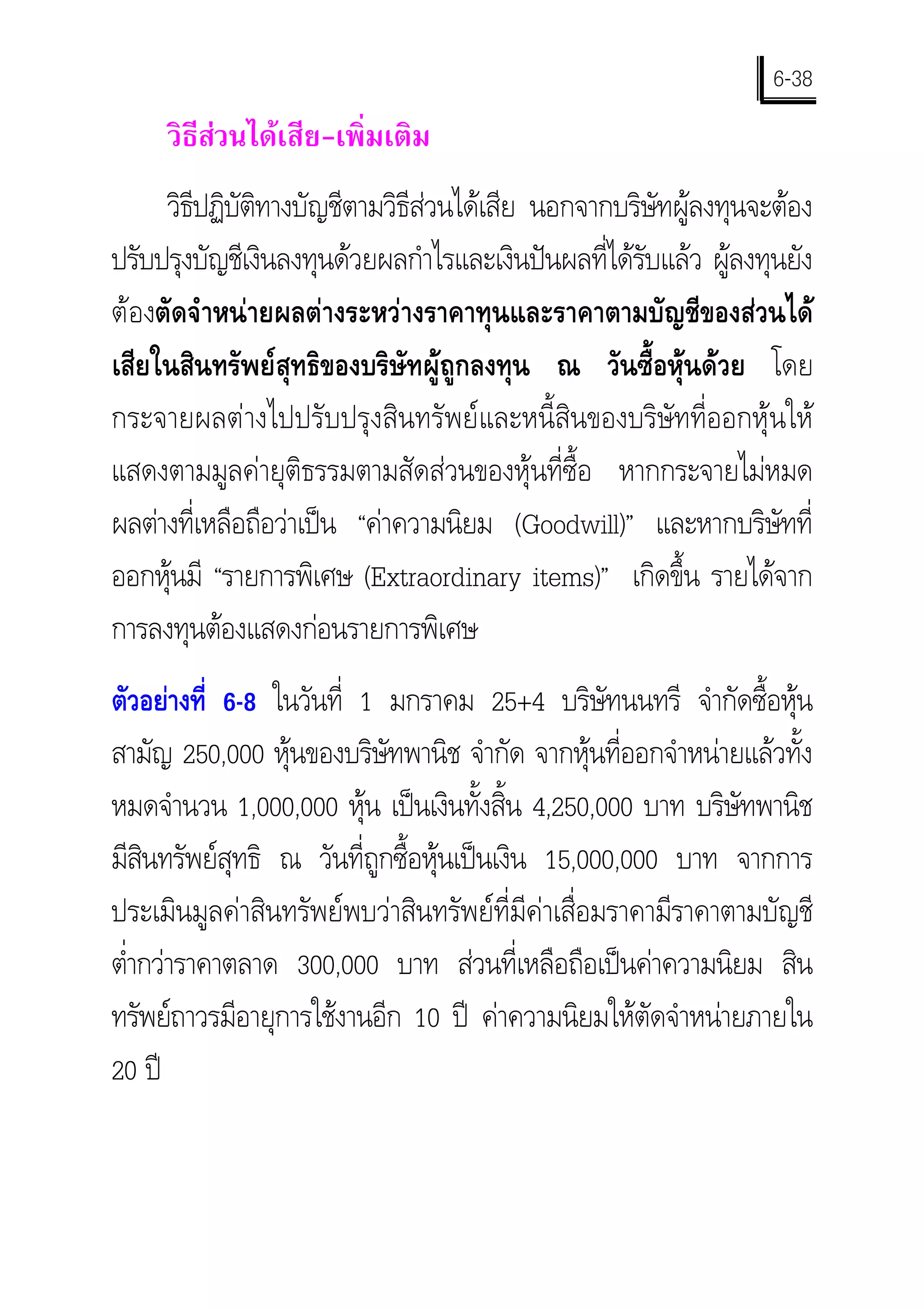 6-38
     วิธสวนไดเสีย-เพิ่มเติม
        ี 
     วิธปฏิบตทางบัญชีตามวิธีสวนไดเสีย นอกจากบริษัทผูลงทุนจะตอง
        ี ัิ
ปรับปรุงบัญชีเงินลงทุนดวยผลกําไรและเงินปนผลที่ไดรับแลว ผูลงทุนยัง
ตองตัดจําหนายผลตางระหวางราคาทุนและราคาตามบัญชีของสวนได
เสียในสินทรัพยสุทธิของบริษัทผูถูกลงทุน ณ วันซื้อหุนดวย โดย
กระจายผลตางไปปรับปรุงสินทรัพยและหนี้สินของบริษัทที่ออกหุนให
แสดงตามมูลคายุติธรรมตามสัดสวนของหุนที่ซ้ือ หากกระจายไมหมด
ผลตางที่เหลือถือวาเปน “คาความนิยม (Goodwill)” และหากบริษัทที่
ออกหุนมี “รายการพิเศษ (Extraordinary items)” เกิดขึ้น รายไดจาก
การลงทุนตองแสดงกอนรายการพิเศษ
ตัวอยางที่ 6-8 ในวันที่ 1 มกราคม 25+4 บริษัทนนทรี จํากัดซื้อหุน
สามัญ 250,000 หุนของบริษัทพานิช จํากัด จากหุนที่ออกจําหนายแลวทั้ง
หมดจํานวน 1,000,000 หุน เปนเงินทั้งสิ้น 4,250,000 บาท บริษัทพานิช
มีสนทรัพยสุทธิ ณ วันที่ถกซื้อหุนเปนเงิน 15,000,000 บาท จากการ
    ิ                     ู
ประเมินมูลคาสินทรัพยพบวาสินทรัพยที่มีคาเสื่อมราคามีราคาตามบัญชี
ตํากวาราคาตลาด 300,000 บาท สวนที่เหลือถือเปนคาความนิยม สิน
  ่
ทรัพยถาวรมีอายุการใชงานอีก 10 ป คาความนิยมใหตัดจําหนายภายใน
20 ป
 