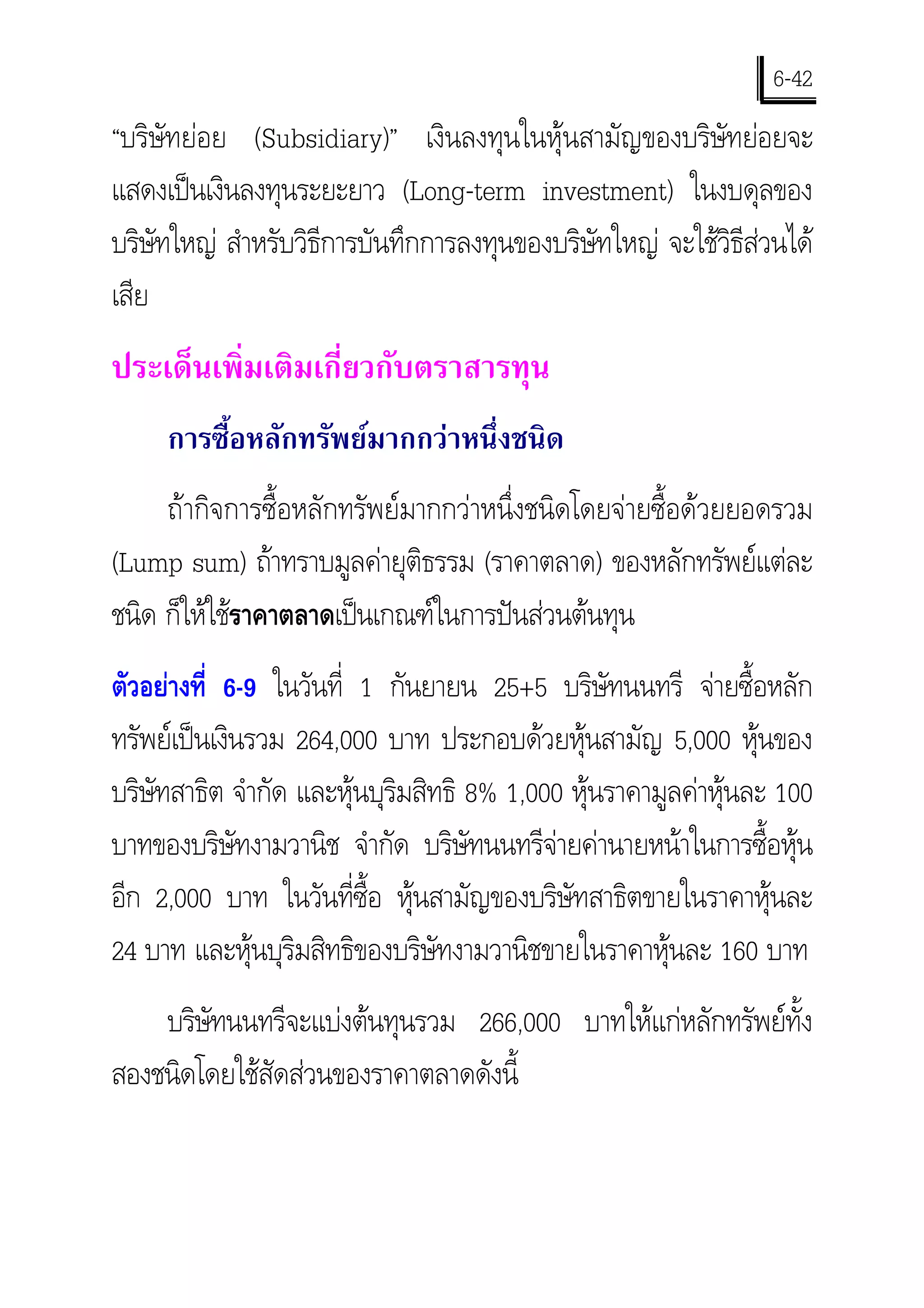 6-42
“บริษัทยอย (Subsidiary)” เงินลงทุนในหุนสามัญของบริษัทยอยจะ
แสดงเปนเงินลงทุนระยะยาว (Long-term investment) ในงบดุลของ
บริษทใหญ สําหรับวิธีการบันทึกการลงทุนของบริษัทใหญ จะใชวิธีสวนได
     ั
เสีย
ประเด็นเพิ่มเติมเกี่ยวกับตราสารทุน
     การซื้อหลักทรัพยมากกวาหนึ่งชนิด
     ถากิจการซื้อหลักทรัพยมากกวาหนึ่งชนิดโดยจายซื้อดวยยอดรวม
(Lump sum) ถาทราบมูลคายุติธรรม (ราคาตลาด) ของหลักทรัพยแตละ
ชนิด ก็ใหใชราคาตลาดเปนเกณฑในการปนสวนตนทุน
ตัวอยางที่ 6-9 ในวันที่ 1 กันยายน 25+5 บริษัทนนทรี จายซื้อหลัก
ทรัพยเปนเงินรวม 264,000 บาท ประกอบดวยหุนสามัญ 5,000 หุนของ
บริษทสาธิต จํากัด และหุนบุริมสิทธิ 8% 1,000 หุนราคามูลคาหุนละ 100
    ั
บาทของบริษัทงามวานิช จํากัด บริษัทนนทรีจายคานายหนาในการซื้อหุน
                                            
อีก 2,000 บาท ในวันที่ซื้อ หุนสามัญของบริษัทสาธิตขายในราคาหุนละ
24 บาท และหุนบุริมสิทธิของบริษัทงามวานิชขายในราคาหุนละ 160 บาท
    บริษทนนทรีจะแบงตนทุนรวม 266,000 บาทใหแกหลักทรัพยทั้ง
        ั
สองชนิดโดยใชสัดสวนของราคาตลาดดังนี้
 
