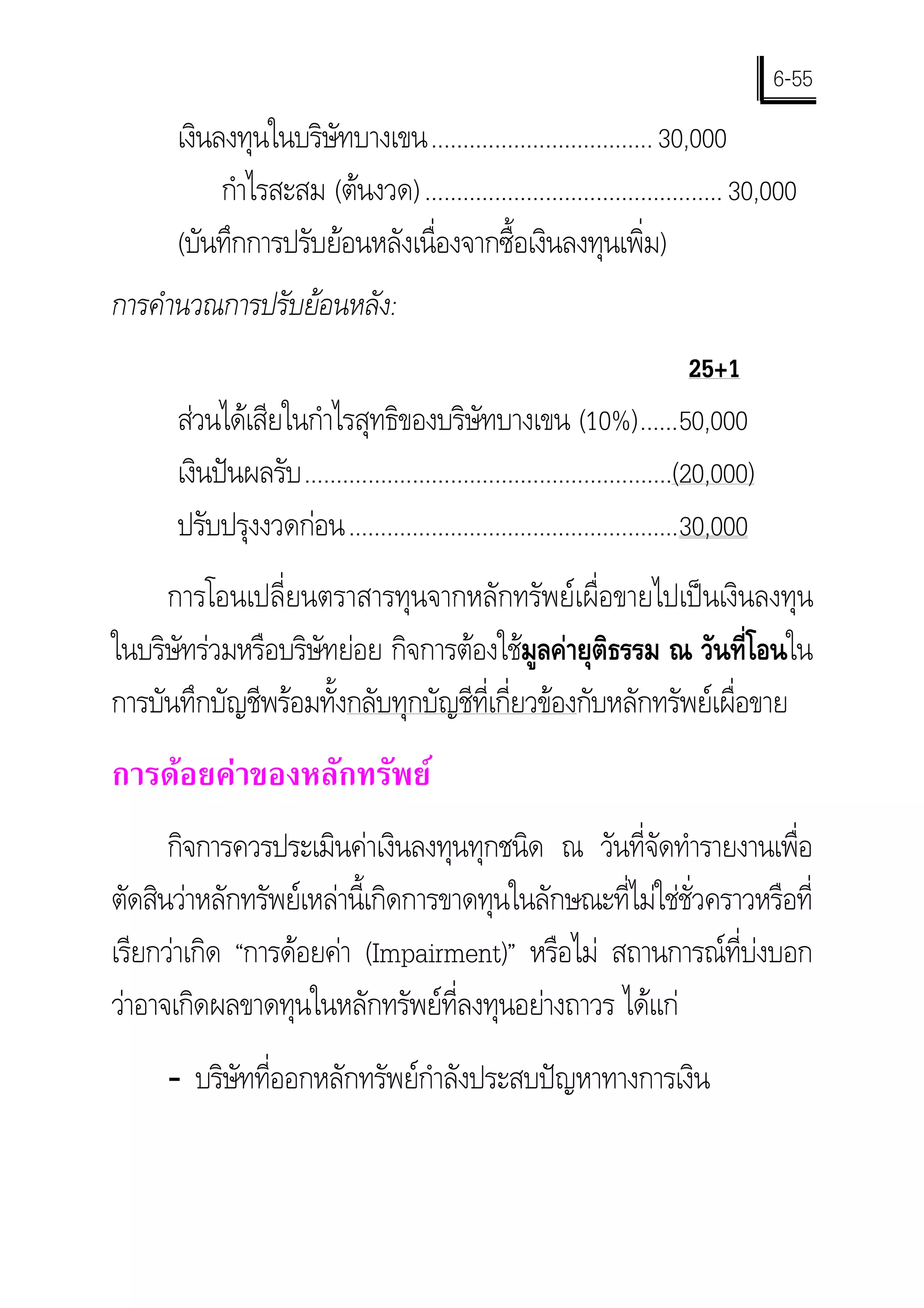 6-55
      เงินลงทุนในบริษัทบางเขน................................... 30,000
           กําไรสะสม (ตนงวด) ............................................... 30,000
      (บันทึกการปรับยอนหลังเนื่องจากซื้อเงินลงทุนเพิ่ม)
การคํานวณการปรับยอนหลัง:
                                                                               25+1
      สวนไดเสียในกําไรสุทธิของบริษัทบางเขน (10%)......50,000
      เงินปนผลรับ ..........................................................(20,000)
      ปรับปรุงงวดกอน....................................................30,000
     การโอนเปลี่ยนตราสารทุนจากหลักทรัพยเผื่อขายไปเปนเงินลงทุน
ในบริษัทรวมหรือบริษัทยอย กิจการตองใชมลคายุติธรรม ณ วันที่โอนใน
                                            ู
การบันทึกบัญชีพรอมทั้งกลับทุกบัญชีที่เกี่ยวของกับหลักทรัพยเผื่อขาย
การดอยคาของหลักทรัพย
      กิจการควรประเมินคาเงินลงทุนทุกชนิด ณ วันที่จดทํารายงานเพื่อ
                                                      ั
ตัดสินวาหลักทรัพยเหลานี้เกิดการขาดทุนในลักษณะที่ไมใชชั่วคราวหรือที่
เรียกวาเกิด “การดอยคา (Impairment)” หรือไม สถานการณที่บงบอก
วาอาจเกิดผลขาดทุนในหลักทรัพยที่ลงทุนอยางถาวร ไดแก
     - บริษัทที่ออกหลักทรัพยกําลังประสบปญหาทางการเงิน
 