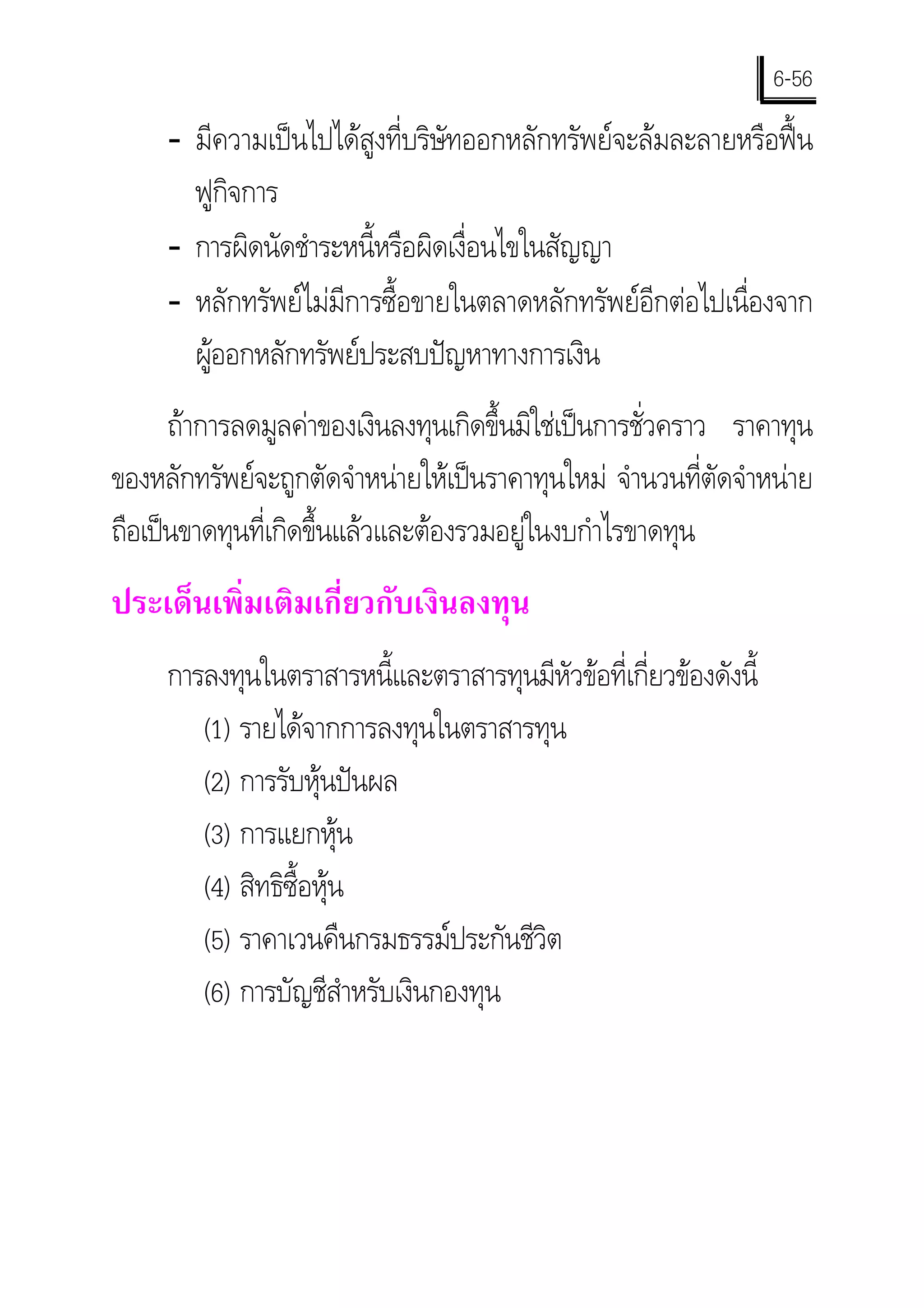 6-56
     - มีความเปนไปไดสูงที่บริษัทออกหลักทรัพยจะลมละลายหรือฟน
       ฟูกิจการ
     - การผิดนัดชําระหนี้หรือผิดเงื่อนไขในสัญญา
     - หลักทรัพยไมมีการซื้อขายในตลาดหลักทรัพยอีกตอไปเนื่องจาก
       ผูออกหลักทรัพยประสบปญหาทางการเงิน
      ถาการลดมูลคาของเงินลงทุนเกิดขึ้นมิใชเปนการชั่วคราว ราคาทุน
ของหลักทรัพยจะถูกตัดจําหนายใหเปนราคาทุนใหม จํานวนที่ตัดจําหนาย
ถือเปนขาดทุนที่เกิดขึ้นแลวและตองรวมอยูในงบกําไรขาดทุน
ประเด็นเพิ่มเติมเกี่ยวกับเงินลงทุน
     การลงทุนในตราสารหนี้และตราสารทุนมีหัวขอที่เกี่ยวของดังนี้
        (1) รายไดจากการลงทุนในตราสารทุน
        (2) การรับหุนปนผล
        (3) การแยกหุน
        (4) สิทธิซื้อหุน
        (5) ราคาเวนคืนกรมธรรมประกันชีวิต
        (6) การบัญชีสาหรับเงินกองทุน
                         ํ
 