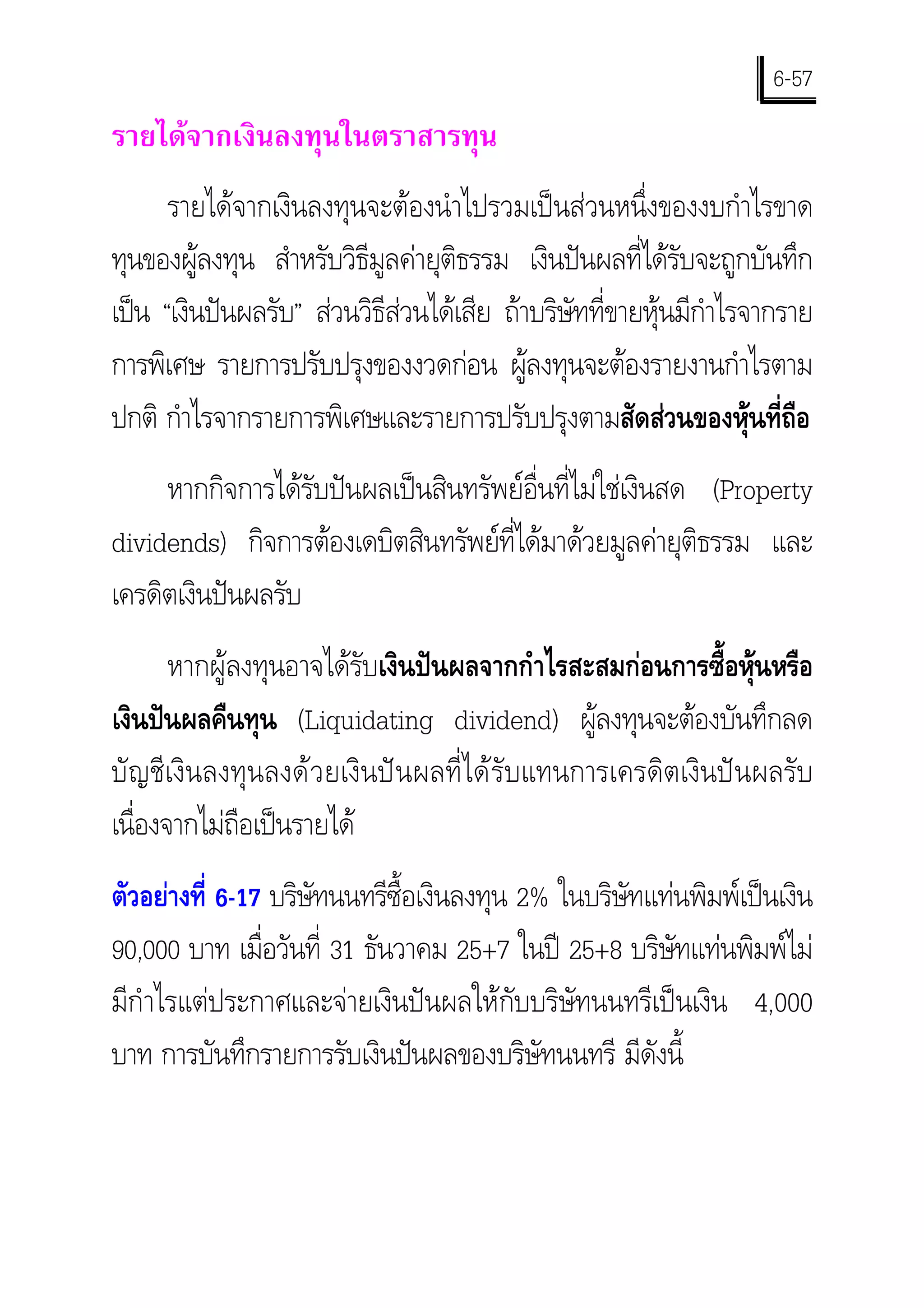 6-57
รายไดจากเงินลงทุนในตราสารทุน
      รายไดจากเงินลงทุนจะตองนําไปรวมเปนสวนหนึ่งของงบกําไรขาด
ทุนของผูลงทุน สําหรับวิธีมูลคายุติธรรม เงินปนผลที่ไดรับจะถูกบันทึก
เปน “เงินปนผลรับ” สวนวิธีสวนไดเสีย ถาบริษัทที่ขายหุนมีกําไรจากราย
การพิเศษ รายการปรับปรุงของงวดกอน ผูลงทุนจะตองรายงานกําไรตาม
ปกติ กําไรจากรายการพิเศษและรายการปรับปรุงตามสัดสวนของหุนที่ถือ
     หากกิจการไดรับปนผลเปนสินทรัพยอื่นที่ไมใชเงินสด (Property
dividends) กิจการตองเดบิตสินทรัพยที่ไดมาดวยมูลคายุติธรรม และ
เครดิตเงินปนผลรับ
       หากผูลงทุนอาจไดรับเงินปนผลจากกําไรสะสมกอนการซื้อหุนหรือ
เงินปนผลคืนทุน (Liquidating dividend) ผูลงทุนจะตองบันทึกลด
บัญชีเงินลงทุนลงดวยเงินปนผลที่ไดรับแทนการเครดิตเงินปนผลรับ
เนื่องจากไมถือเปนรายได
ตัวอยางที่ 6-17 บริษทนนทรีซื้อเงินลงทุน 2% ในบริษัทแทนพิมพเปนเงิน
                     ั
90,000 บาท เมื่อวันที่ 31 ธันวาคม 25+7 ในป 25+8 บริษัทแทนพิมพไม
มีกําไรแตประกาศและจายเงินปนผลใหกับบริษัทนนทรีเปนเงิน 4,000
บาท การบันทึกรายการรับเงินปนผลของบริษัทนนทรี มีดังนี้
 