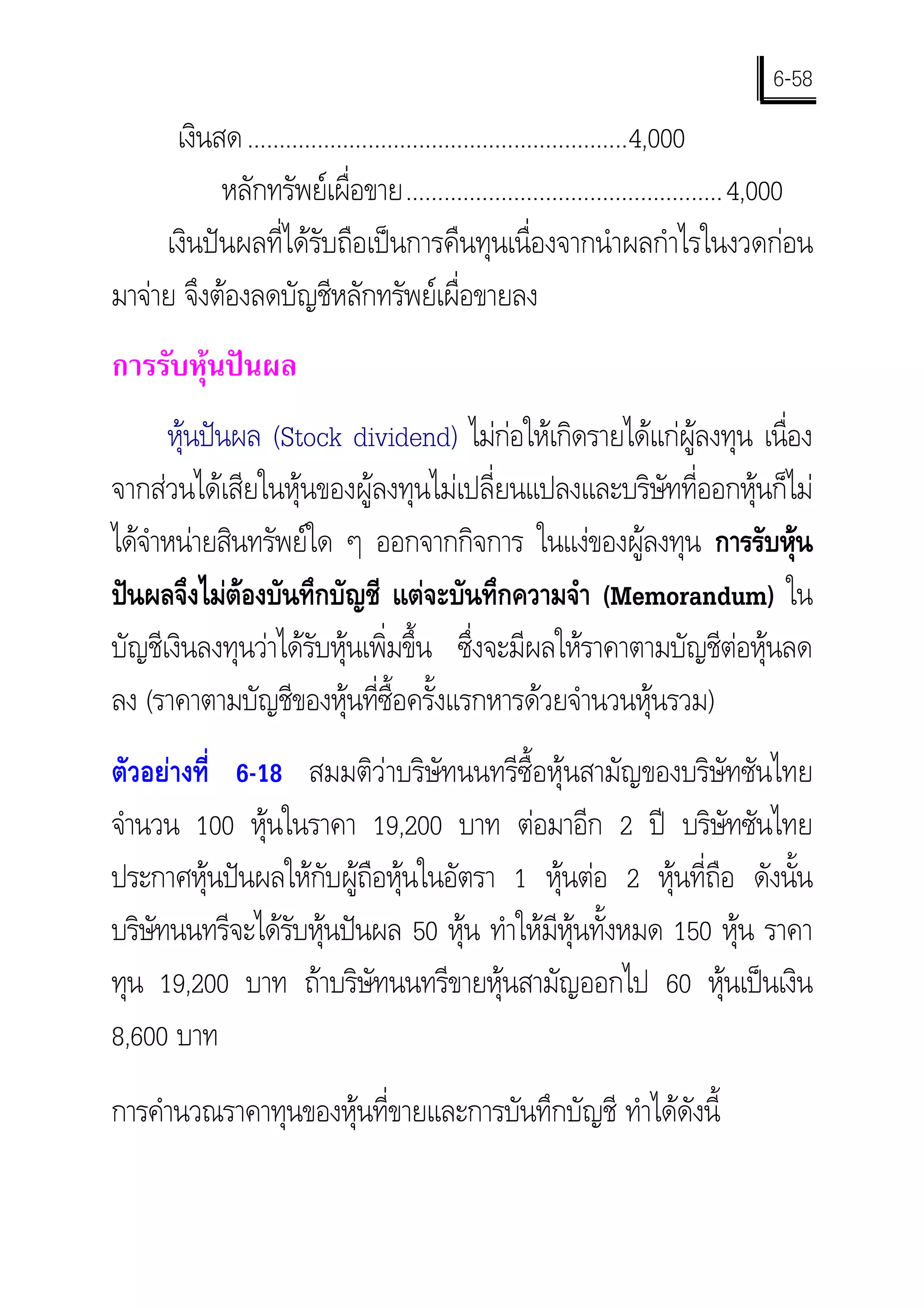 6-58
      เงินสด ............................................................4,000
           หลักทรัพยเผื่อขาย..................................................4,000
     เงินปนผลที่ไดรับถือเปนการคืนทุนเนื่องจากนําผลกําไรในงวดกอน
มาจาย จึงตองลดบัญชีหลักทรัพยเผื่อขายลง
การรับหุนปนผล
      หุนปนผล (Stock dividend) ไมกอใหเกิดรายไดแกผูลงทุน เนื่อง
จากสวนไดเสียในหุนของผูลงทุนไมเปลี่ยนแปลงและบริษัทที่ออกหุนก็ไม
ไดจาหนายสินทรัพยใด ๆ ออกจากกิจการ ในแงของผูลงทุน การรับหุน
    ํ
ปนผลจึงไมตองบันทึกบัญชี แตจะบันทึกความจํา (Memorandum) ใน
บัญชีเงินลงทุนวาไดรับหุนเพิ่มขึ้น ซึ่งจะมีผลใหราคาตามบัญชีตอหุนลด
ลง (ราคาตามบัญชีของหุนที่ซื้อครั้งแรกหารดวยจํานวนหุนรวม)
ตัวอยางที่ 6-18 สมมติวาบริษัทนนทรีซื้อหุนสามัญของบริษัทซันไทย
จํานวน 100 หุนในราคา 19,200 บาท ตอมาอีก 2 ป บริษัทซันไทย
ประกาศหุนปนผลใหกับผูถือหุนในอัตรา 1 หุนตอ 2 หุนที่ถือ ดังนั้น
บริษทนนทรีจะไดรับหุนปนผล 50 หุน ทําใหมีหุนทั้งหมด 150 หุน ราคา
    ั
ทุน 19,200 บาท ถาบริษัทนนทรีขายหุนสามัญออกไป 60 หุนเปนเงิน
8,600 บาท
การคํานวณราคาทุนของหุนที่ขายและการบันทึกบัญชี ทําไดดังนี้
 