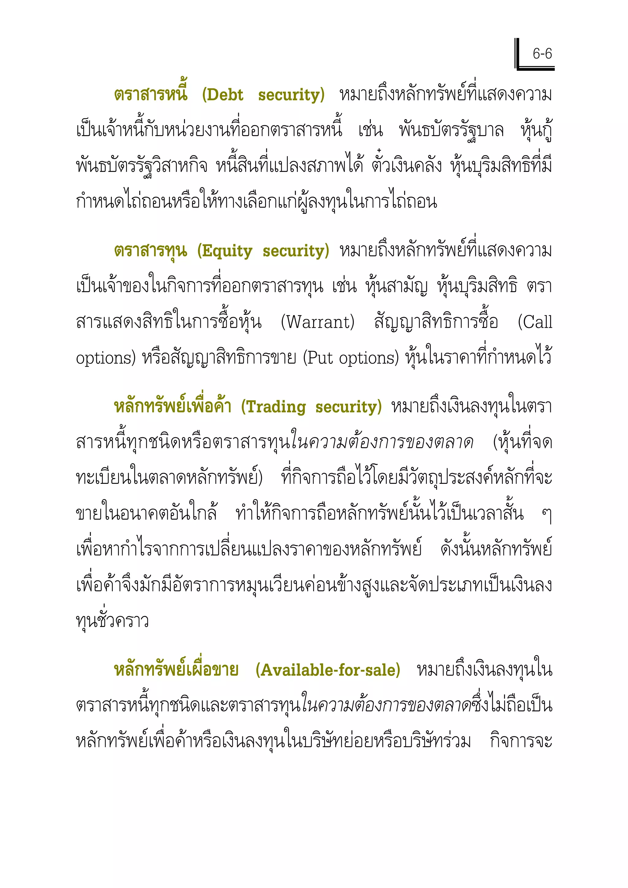 6-6
      ตราสารหนี้ (Debt security) หมายถึงหลักทรัพยที่แสดงความ
เปนเจาหนี้กับหนวยงานที่ออกตราสารหนี้ เชน พันธบัตรรัฐบาล หุนกู
พันธบัตรรัฐวิสาหกิจ หนี้สินที่แปลงสภาพได ตั๋วเงินคลัง หุนบุริมสิทธิที่มี
กําหนดไถถอนหรือใหทางเลือกแกผูลงทุนในการไถถอน
      ตราสารทุน (Equity security) หมายถึงหลักทรัพยที่แสดงความ
เปนเจาของในกิจการที่ออกตราสารทุน เชน หุนสามัญ หุนบุริมสิทธิ ตรา
                                          
สารแสดงสิทธิในการซื้อหุน (Warrant) สัญญาสิทธิการซื้อ (Call
options) หรือสัญญาสิทธิการขาย (Put options) หุนในราคาที่กําหนดไว
       หลักทรัพยเพื่อคา (Trading security) หมายถึงเงินลงทุนในตรา
สารหนี้ทุกชนิดหรือตราสารทุนในความตองการของตลาด (หุนที่จด
ทะเบียนในตลาดหลักทรัพย) ที่กจการถือไวโดยมีวัตถุประสงคหลักที่จะ
                                  ิ
ขายในอนาคตอันใกล ทําใหกิจการถือหลักทรัพยนั้นไวเปนเวลาสั้น ๆ
เพื่อหากําไรจากการเปลี่ยนแปลงราคาของหลักทรัพย ดังนั้นหลักทรัพย
เพื่อคาจึงมักมีอัตราการหมุนเวียนคอนขางสูงและจัดประเภทเปนเงินลง
ทุนชั่วคราว
     หลักทรัพยเผื่อขาย (Available-for-sale) หมายถึงเงินลงทุนใน
ตราสารหนี้ทุกชนิดและตราสารทุนในความตองการของตลาดซึงไมถือเปน
                                                          ่
หลักทรัพยเพื่อคาหรือเงินลงทุนในบริษัทยอยหรือบริษัทรวม กิจการจะ
 