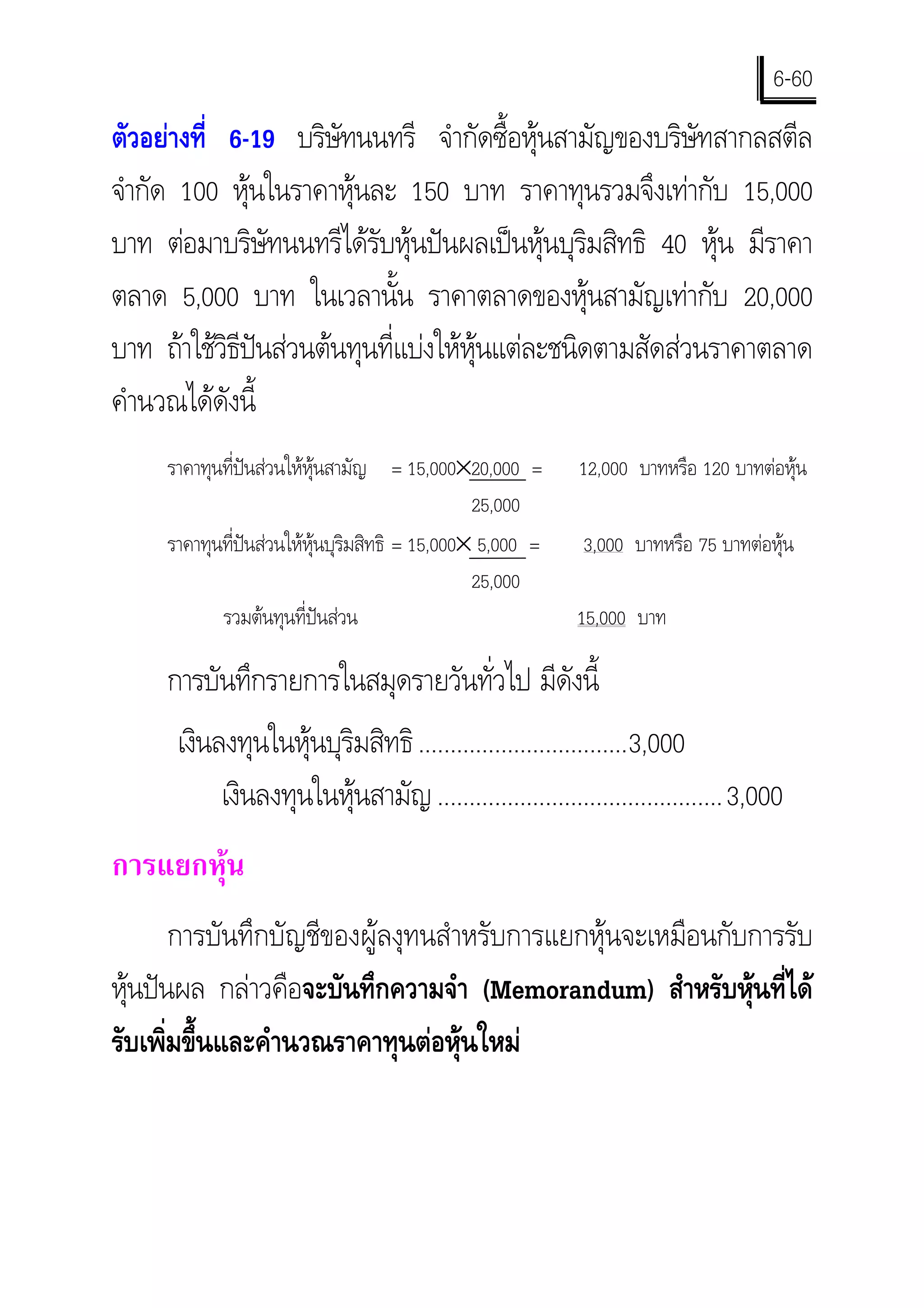 6-60
ตัวอยางที่ 6-19 บริษทนนทรี จํากัดซื้อหุนสามัญของบริษัทสากลสตีล
                       ั
จํากัด 100 หุนในราคาหุนละ 150 บาท ราคาทุนรวมจึงเทากับ 15,000
บาท ตอมาบริษัทนนทรีไดรับหุนปนผลเปนหุนบุริมสิทธิ 40 หุน มีราคา
ตลาด 5,000 บาท ในเวลานั้น ราคาตลาดของหุนสามัญเทากับ 20,000
บาท ถาใชวธีปนสวนตนทุนที่แบงใหหุนแตละชนิดตามสัดสวนราคาตลาด
            ิ
คํานวณไดดังนี้
     ราคาทุนที่ปนสวนใหหุนสามัญ = 15,000×20,000 =        12,000 บาทหรือ 120 บาทตอหุน
                                                 25,000
     ราคาทุนที่ปนสวนใหหุนบุริมสิทธิ = 15,000× 5,000 =   3,000 บาทหรือ 75 บาทตอหุน
                                                 25,000
            รวมตนทุนที่ปนสวน                             15,000 บาท

     การบันทึกรายการในสมุดรายวันทั่วไป มีดังนี้
      เงินลงทุนในหุนบุริมสิทธิ .................................3,000
           เงินลงทุนในหุนสามัญ .............................................3,000
การแยกหุน
       การบันทึกบัญชีของผูลงุทนสําหรับการแยกหุนจะเหมือนกับการรับ
หุนปนผล กลาวคือจะบันทึกความจํา (Memorandum) สําหรับหุนที่ได
รับเพิ่มขึ้นและคํานวณราคาทุนตอหุนใหม
 