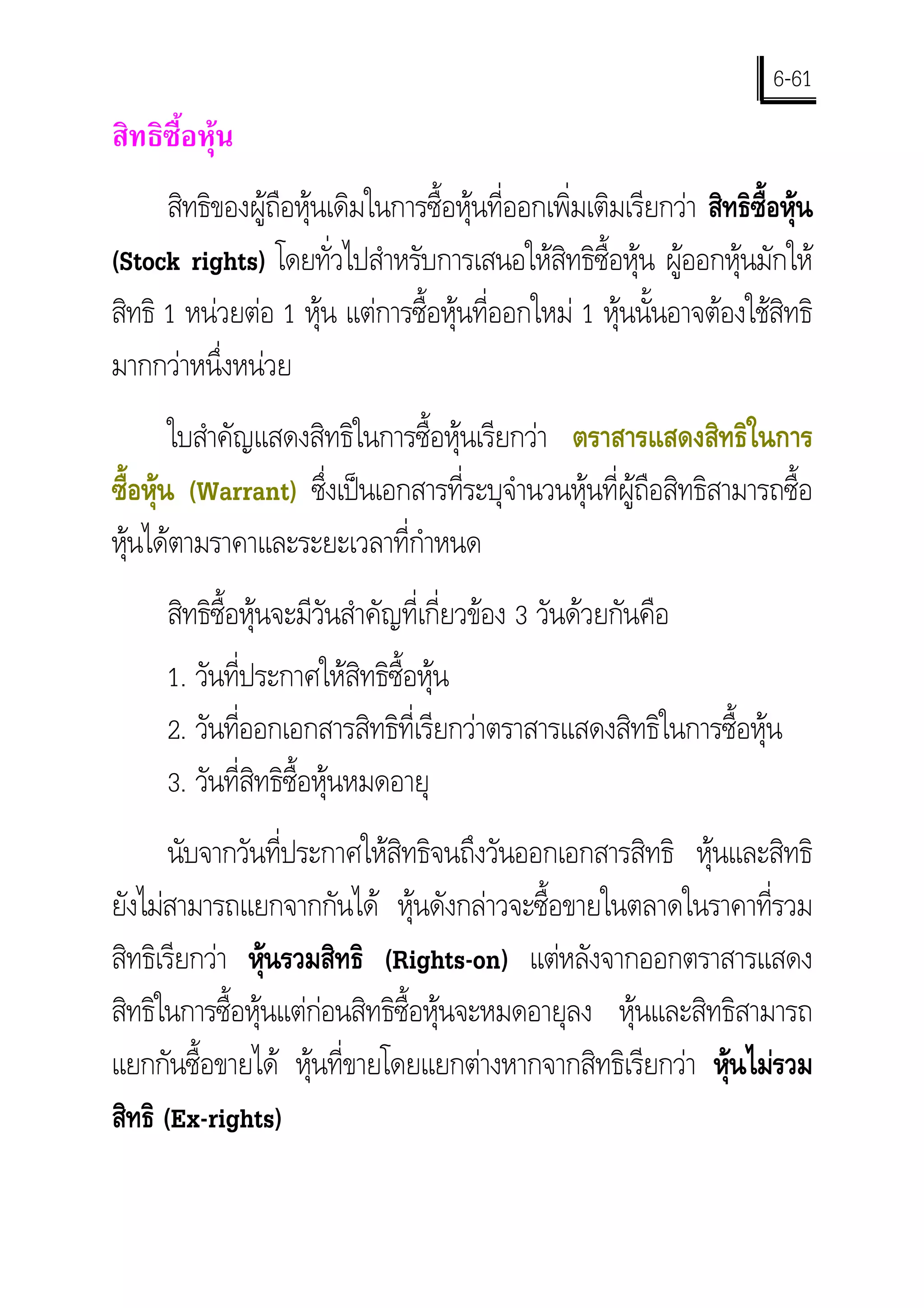 6-61
สิทธิซื้อหุน
      สิทธิของผูถือหุนเดิมในการซื้อหุนที่ออกเพิ่มเติมเรียกวา สิทธิซ้อหุน
                                                                        ื
(Stock rights) โดยทัวไปสําหรับการเสนอใหสิทธิซ้อหุน ผูออกหุนมักให
                         ่                            ื
สิทธิ 1 หนวยตอ 1 หุน แตการซื้อหุนที่ออกใหม 1 หุนนั้นอาจตองใชสิทธิ
มากกวาหนึ่งหนวย
        ใบสําคัญแสดงสิทธิในการซื้อหุนเรียกวา ตราสารแสดงสิทธิในการ
ซื้อหุน (Warrant) ซึงเปนเอกสารที่ระบุจานวนหุนที่ผูถือสิทธิสามารถซื้อ
                      ่                   ํ
หุนไดตามราคาและระยะเวลาที่กาหนด
                              ํ
      สิทธิซื้อหุนจะมีวนสําคัญที่เกี่ยวของ 3 วันดวยกันคือ
                        ั
      1. วันที่ประกาศใหสิทธิซื้อหุน
      2. วันทีออกเอกสารสิทธิที่เรียกวาตราสารแสดงสิทธิในการซื้อหุน
               ่
      3. วันที่สิทธิซื้อหุนหมดอายุ
       นับจากวันที่ประกาศใหสิทธิจนถึงวันออกเอกสารสิทธิ หุนและสิทธิ
ยังไมสามารถแยกจากกันได หุนดังกลาวจะซื้อขายในตลาดในราคาที่รวม
สิทธิเรียกวา หุนรวมสิทธิ (Rights-on) แตหลังจากออกตราสารแสดง
                 
สิทธิในการซื้อหุนแตกอนสิทธิซื้อหุนจะหมดอายุลง หุนและสิทธิสามารถ
แยกกันซื้อขายได หุนที่ขายโดยแยกตางหากจากสิทธิเรียกวา หุนไมรวม
                                                             
สิทธิ (Ex-rights)
 