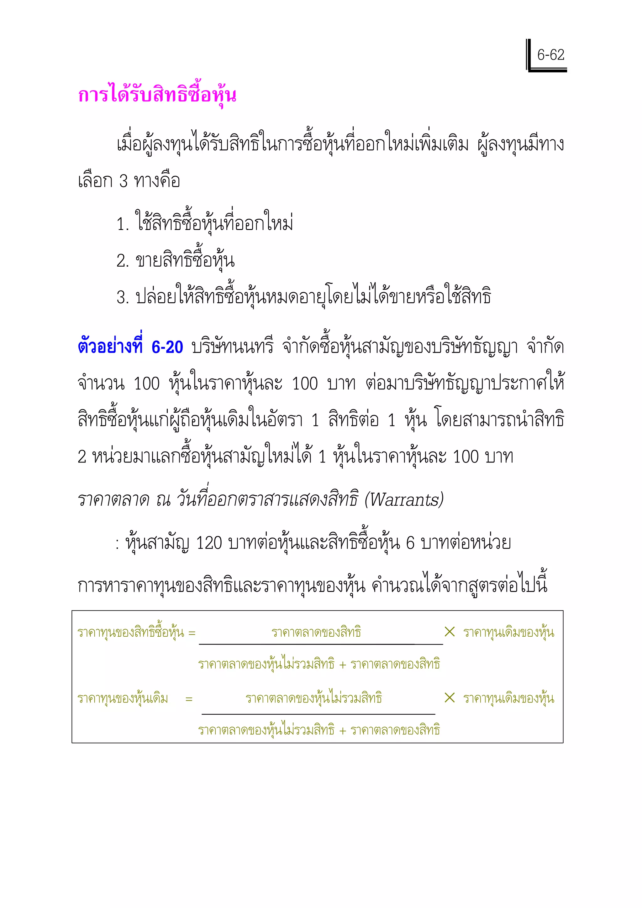 6-62
การไดรับสิทธิซื้อหุน
      เมือผูลงทุนไดรับสิทธิในการซื้อหุนที่ออกใหมเพิ่มเติม ผูลงทุนมีทาง
         ่ 
เลือก 3 ทางคือ
        1. ใชสิทธิซื้อหุนที่ออกใหม
        2. ขายสิทธิซื้อหุน
        3. ปลอยใหสิทธิซื้อหุนหมดอายุโดยไมไดขายหรือใชสิทธิ
ตัวอยางที่ 6-20 บริษทนนทรี จํากัดซื้อหุนสามัญของบริษัทธัญญา จํากัด
                        ั
จํานวน 100 หุนในราคาหุนละ 100 บาท ตอมาบริษัทธัญญาประกาศให
สิทธิซอหุนแกผูถือหุนเดิมในอัตรา 1 สิทธิตอ 1 หุน โดยสามารถนําสิทธิ
      ื้
2 หนวยมาแลกซื้อหุนสามัญใหมได 1 หุนในราคาหุนละ 100 บาท
ราคาตลาด ณ วันที่ออกตราสารแสดงสิทธิ (Warrants)
       : หุนสามัญ 120 บาทตอหุนและสิทธิซื้อหุน 6 บาทตอหนวย
           
การหาราคาทุนของสิทธิและราคาทุนของหุน คํานวณไดจากสูตรตอไปนี้
ราคาทุนของสิทธิซื้อหุน =                ราคาตลาดของสิทธิ                   × ราคาทุนเดิมของหุน
                            ราคาตลาดของหุนไมรวมสิทธิ + ราคาตลาดของสิทธิ
ราคาทุนของหุนเดิม =                ราคาตลาดของหุนไมรวมสิทธิ              × ราคาทุนเดิมของหุน
                            ราคาตลาดของหุนไมรวมสิทธิ + ราคาตลาดของสิทธิ
 