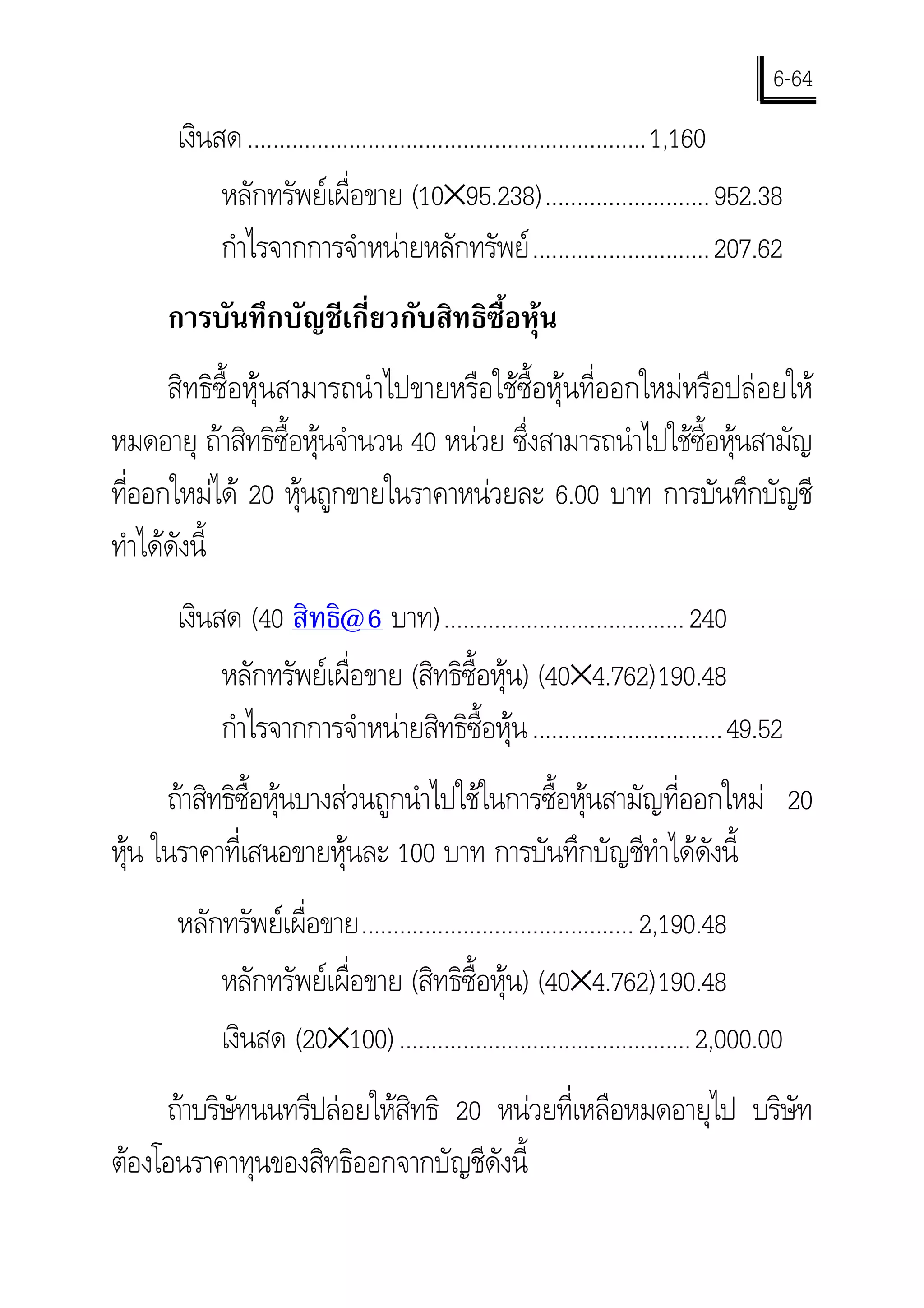 6-64
      เงินสด ...............................................................1,160
           หลักทรัพยเผื่อขาย (10×95.238).......................... 952.38
           กําไรจากการจําหนายหลักทรัพย ............................ 207.62
     การบันทึกบัญชีเกี่ยวกับสิทธิซื้อหุน
      สิทธิซื้อหุนสามารถนําไปขายหรือใชซ้ือหุนที่ออกใหมหรือปลอยให
หมดอายุ ถาสิทธิซื้อหุนจํานวน 40 หนวย ซึ่งสามารถนําไปใชซ้อหุนสามัญ
                                                            ื
ทีออกใหมได 20 หุนถูกขายในราคาหนวยละ 6.00 บาท การบันทึกบัญชี
  ่
ทําไดดังนี้
      เงินสด (40 สิทธิ@6 บาท)...................................... 240
           หลักทรัพยเผื่อขาย (สิทธิซื้อหุน) (40×4.762)190.48
           กําไรจากการจําหนายสิทธิซื้อหุน ..............................49.52
     ถาสิทธิซอหุนบางสวนถูกนําไปใชในการซื้อหุนสามัญที่ออกใหม 20
              ื้
หุน ในราคาที่เสนอขายหุนละ 100 บาท การบันทึกบัญชีทําไดดังนี้
  
      หลักทรัพยเผื่อขาย........................................... 2,190.48
          หลักทรัพยเผื่อขาย (สิทธิซื้อหุน) (40×4.762)190.48
          เงินสด (20×100) .............................................. 2,000.00
     ถาบริษัทนนทรีปลอยใหสิทธิ 20 หนวยที่เหลือหมดอายุไป บริษัท
ตองโอนราคาทุนของสิทธิออกจากบัญชีดังนี้
 