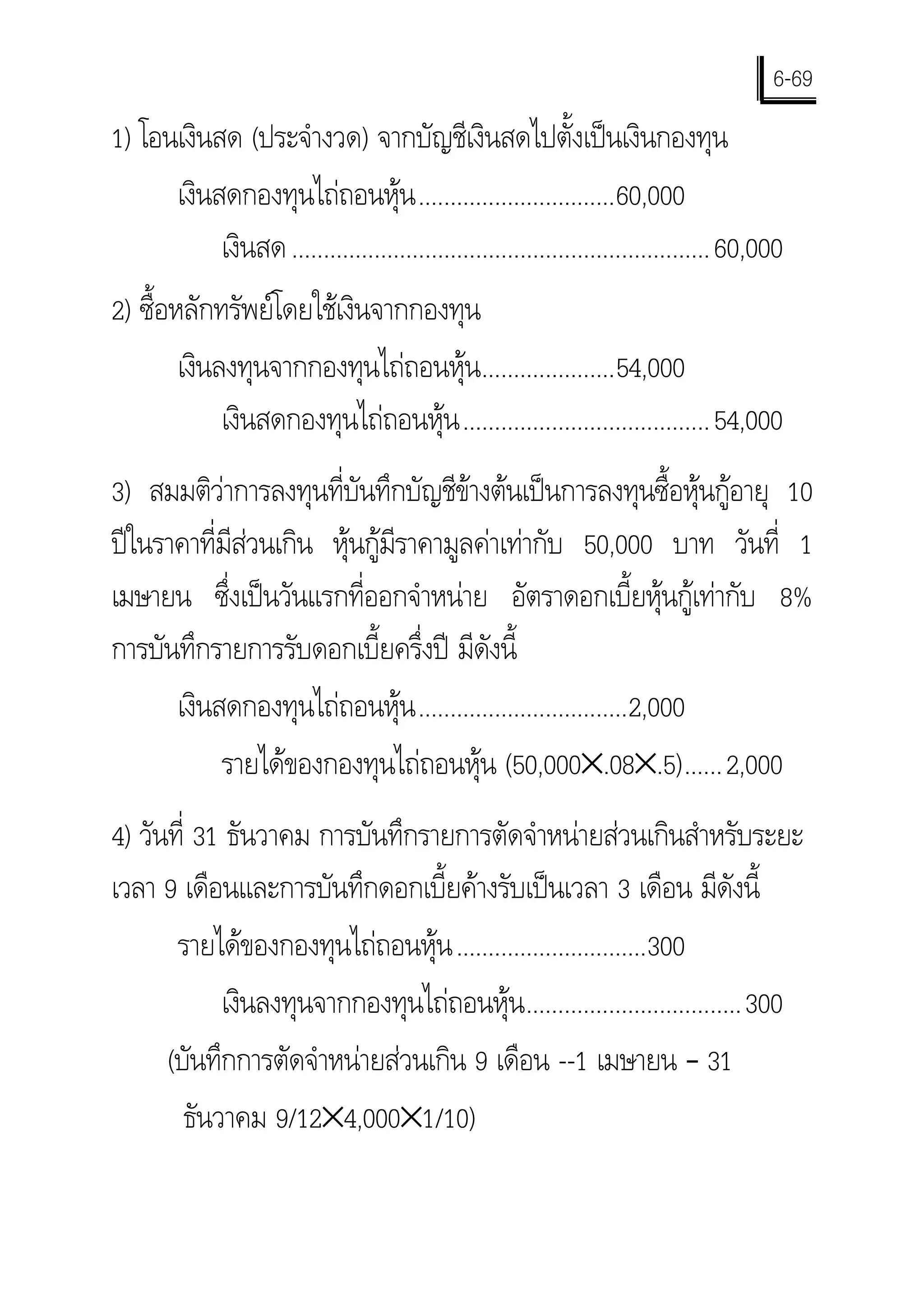 6-69
1) โอนเงินสด (ประจํางวด) จากบัญชีเงินสดไปตั้งเปนเงินกองทุน
      เงินสดกองทุนไถถอนหุน ...............................60,000
           เงินสด .................................................................. 60,000
2) ซื้อหลักทรัพยโดยใชเงินจากกองทุน
        เงินลงทุนจากกองทุนไถถอนหุน.....................54,000
             เงินสดกองทุนไถถอนหุน ....................................... 54,000
3) สมมติวาการลงทุนที่บันทึกบัญชีขางตนเปนการลงทุนซื้อหุนกูอายุ 10
ปในราคาที่มีสวนเกิน หุนกูมีราคามูลคาเทากับ 50,000 บาท วันที่ 1
เมษายน ซึ่งเปนวันแรกที่ออกจําหนาย อัตราดอกเบี้ยหุนกูเทากับ 8%
การบันทึกรายการรับดอกเบี้ยครึ่งป มีดังนี้
      เงินสดกองทุนไถถอนหุน .................................2,000
           รายไดของกองทุนไถถอนหุน (50,000×.08×.5)......2,000
4) วันที่ 31 ธันวาคม การบันทึกรายการตัดจําหนายสวนเกินสําหรับระยะ
เวลา 9 เดือนและการบันทึกดอกเบี้ยคางรับเปนเวลา 3 เดือน มีดังนี้
       รายไดของกองทุนไถถอนหุน ..............................300
            เงินลงทุนจากกองทุนไถถอนหุน ..................................300
      (บันทึกการตัดจําหนายสวนเกิน 9 เดือน --1 เมษายน – 31
        ธันวาคม 9/12×4,000×1/10)
 