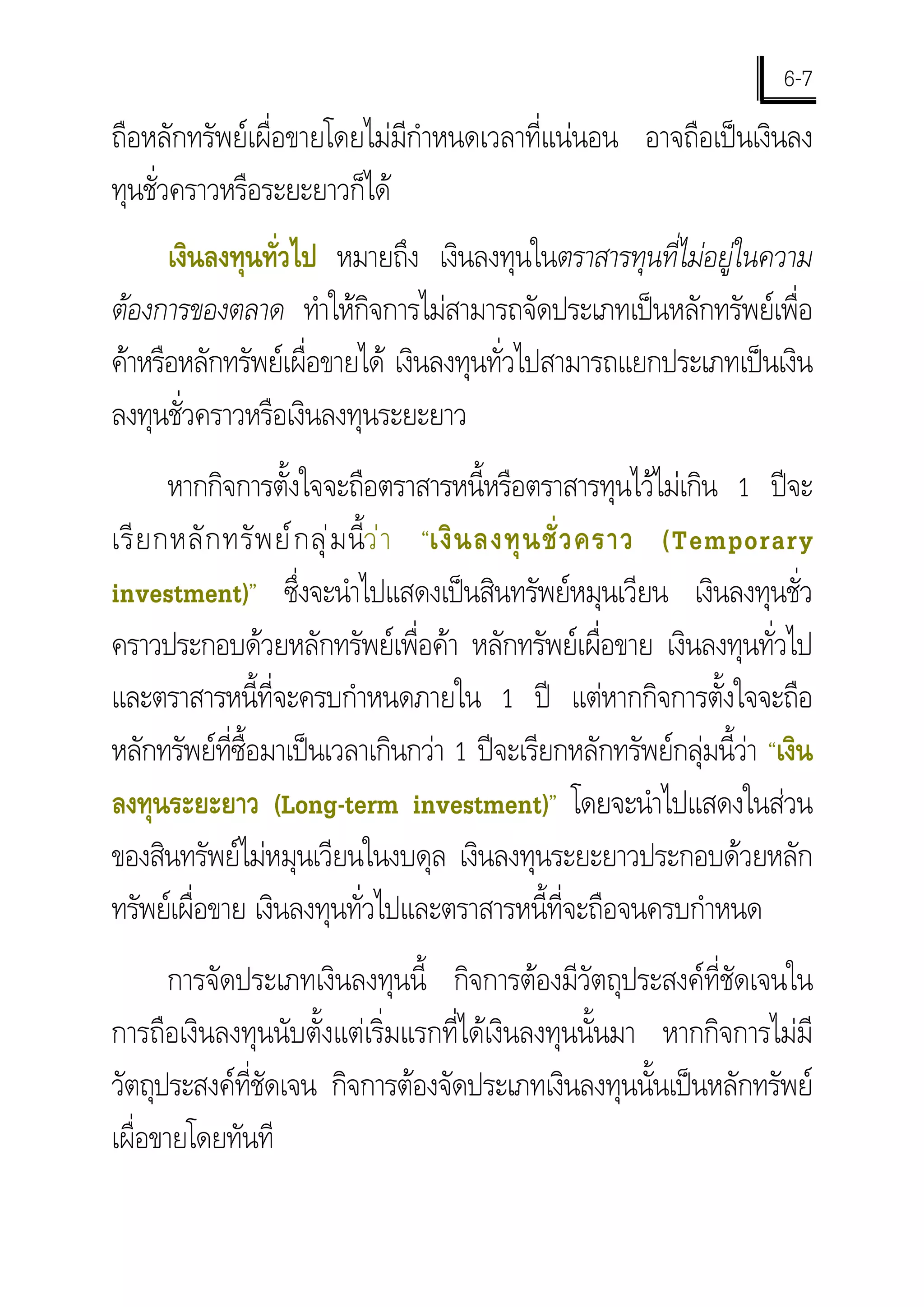 6-7
ถือหลักทรัพยเผื่อขายโดยไมมีกําหนดเวลาที่แนนอน อาจถือเปนเงินลง
ทุนชั่วคราวหรือระยะยาวก็ได
      เงินลงทุนทั่วไป หมายถึง เงินลงทุนในตราสารทุนที่ไมอยูในความ
ตองการของตลาด ทําใหกิจการไมสามารถจัดประเภทเปนหลักทรัพยเพื่อ
คาหรือหลักทรัพยเผื่อขายได เงินลงทุนทั่วไปสามารถแยกประเภทเปนเงิน
ลงทุนชั่วคราวหรือเงินลงทุนระยะยาว
       หากกิจการตั้งใจจะถือตราสารหนี้หรือตราสารทุนไวไมเกิน 1 ปจะ
เรี ย กหลั ก ทรั พ ย ก ลุ  ม นี้ว  า “เงิ น ลงทุ น ชั่ ว คราว (Temporary
investment)” ซึงจะนําไปแสดงเปนสินทรัพยหมุนเวียน เงินลงทุนชั่ว
                      ่
คราวประกอบดวยหลักทรัพยเพื่อคา หลักทรัพยเผื่อขาย เงินลงทุนทั่วไป
และตราสารหนี้ที่จะครบกําหนดภายใน 1 ป แตหากกิจการตั้งใจจะถือ
หลักทรัพยที่ซื้อมาเปนเวลาเกินกวา 1 ปจะเรียกหลักทรัพยกลุมนี้วา “เงิน
                                                                      
ลงทุนระยะยาว (Long-term investment)” โดยจะนําไปแสดงในสวน
ของสินทรัพยไมหมุนเวียนในงบดุล เงินลงทุนระยะยาวประกอบดวยหลัก
ทรัพยเผื่อขาย เงินลงทุนทั่วไปและตราสารหนี้ที่จะถือจนครบกําหนด
       การจัดประเภทเงินลงทุนนี้ กิจการตองมีวัตถุประสงคที่ชัดเจนใน
การถือเงินลงทุนนับตั้งแตเริ่มแรกที่ไดเงินลงทุนนั้นมา หากกิจการไมมี
วัตถุประสงคที่ชัดเจน กิจการตองจัดประเภทเงินลงทุนนั้นเปนหลักทรัพย
เผื่อขายโดยทันที
 