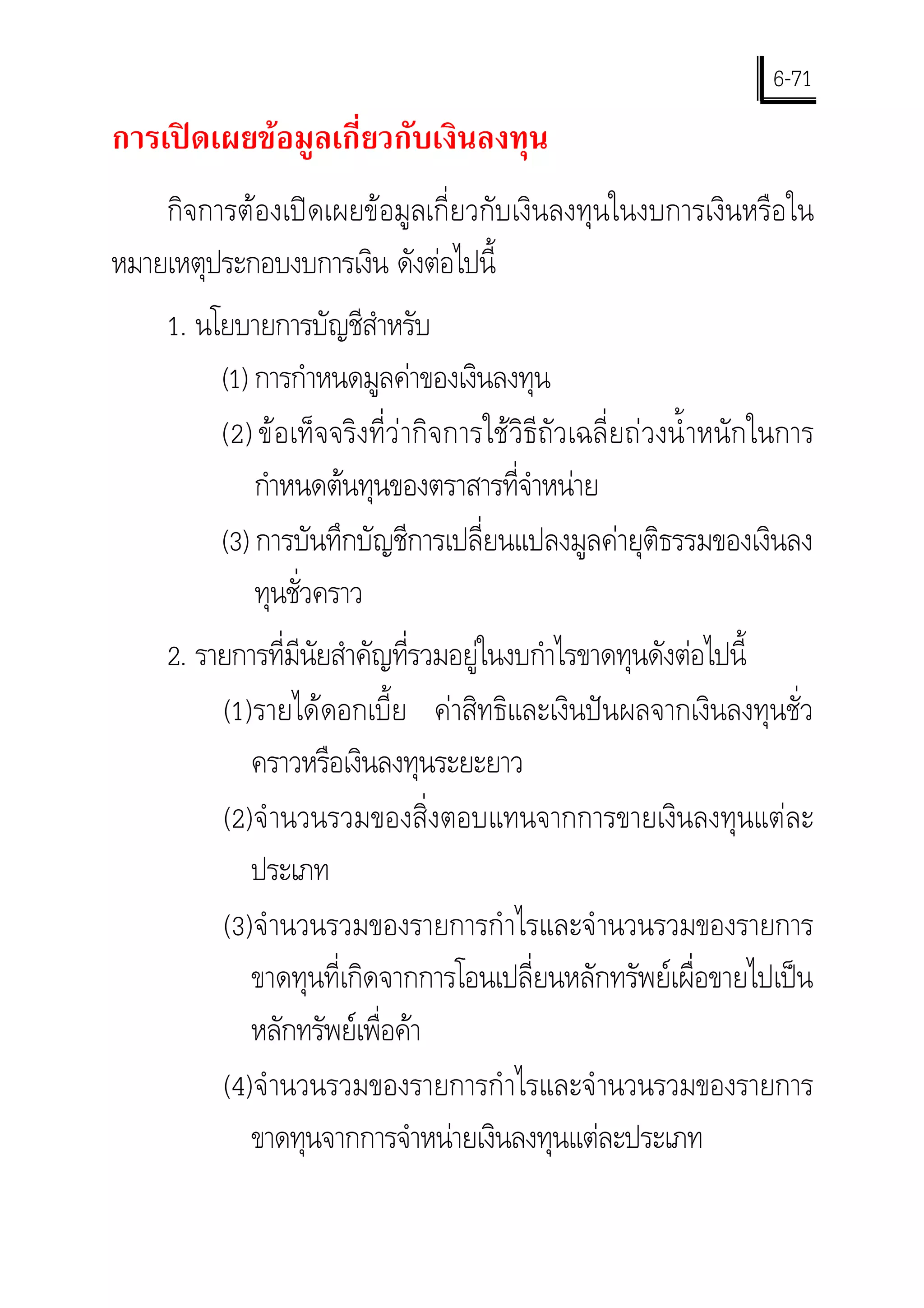 6-71
การเปดเผยขอมูลเกี่ยวกับเงินลงทุน
    กิจการตองเปดเผยขอมูลเกี่ยวกับเงินลงทุนในงบการเงินหรือใน
หมายเหตุประกอบงบการเงิน ดังตอไปนี้
    1. นโยบายการบัญชีสําหรับ
         (1) การกําหนดมูลคาของเงินลงทุน
         (2) ขอเท็จจริงที่วากิจการใชวิธีถัวเฉลี่ยถวงนํ้ าหนักในการ
             กําหนดตนทุนของตราสารที่จําหนาย
         (3) การบันทึกบัญชีการเปลี่ยนแปลงมูลคายุติธรรมของเงินลง
             ทุนชั่วคราว
    2. รายการที่มีนัยสําคัญที่รวมอยูในงบกําไรขาดทุนดังตอไปนี้
         (1) รายไดดอกเบี้ย คาสิทธิและเงินปนผลจากเงินลงทุนชั่ว
            คราวหรือเงินลงทุนระยะยาว
         (2) จํ านวนรวมของสิ่งตอบแทนจากการขายเงินลงทุนแตละ
            ประเภท
         (3) จํ านวนรวมของรายการกํ าไรและจํ านวนรวมของรายการ
            ขาดทุนที่เกิดจากการโอนเปลี่ยนหลักทรัพยเผื่อขายไปเปน
            หลักทรัพยเพื่อคา
         (4) จํ านวนรวมของรายการกํ าไรและจํ านวนรวมของรายการ
            ขาดทุนจากการจําหนายเงินลงทุนแตละประเภท
 