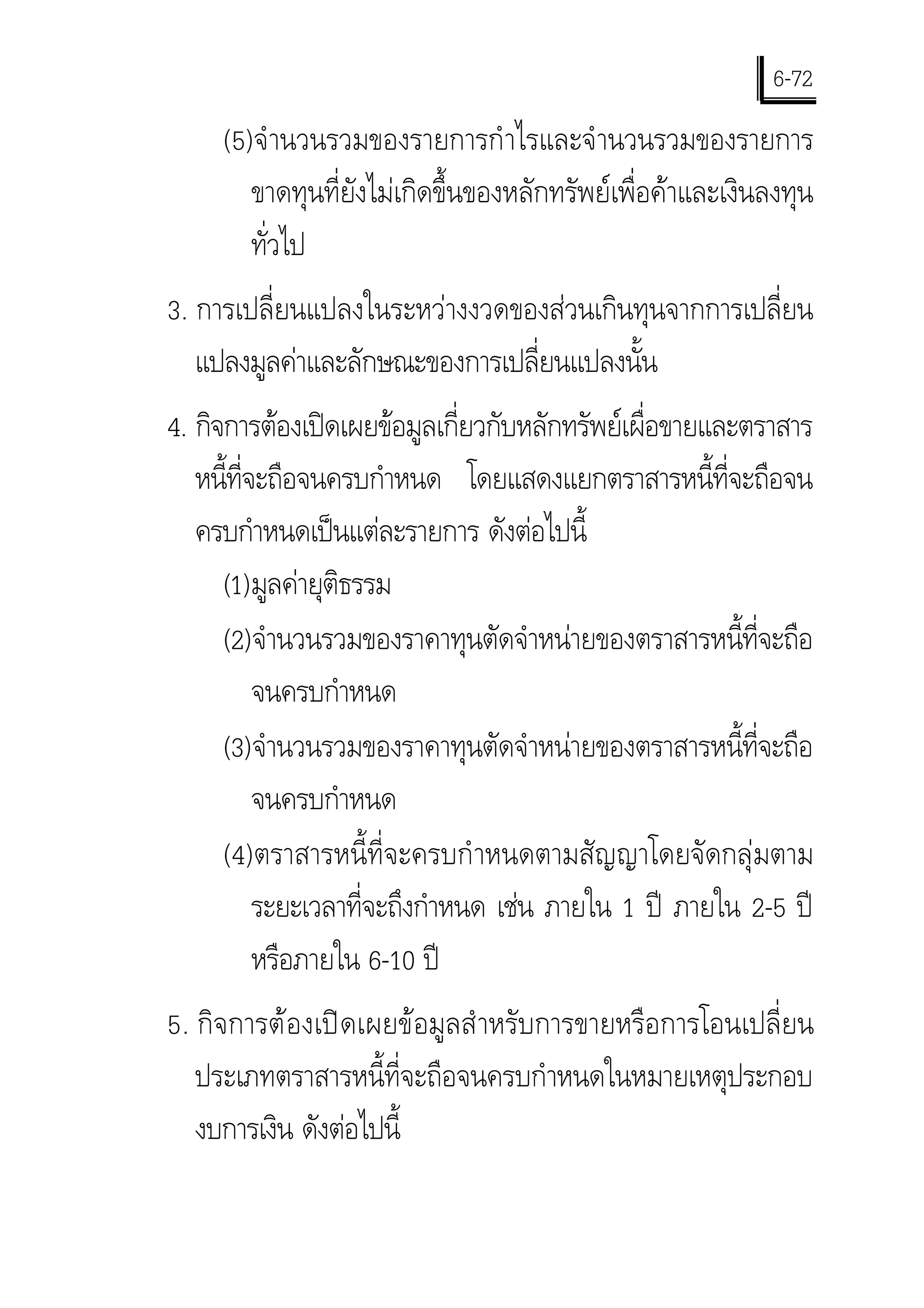 6-72
     (5) จํ านวนรวมของรายการกํ าไรและจํ านวนรวมของรายการ
        ขาดทุนที่ยังไมเกิดขึ้นของหลักทรัพยเพื่อคาและเงินลงทุน
        ทั่วไป
3. การเปลี่ยนแปลงในระหวางงวดของสวนเกินทุนจากการเปลี่ยน
   แปลงมูลคาและลักษณะของการเปลี่ยนแปลงนั้น
4. กิจการตองเปดเผยขอมูลเกี่ยวกับหลักทรัพยเผื่อขายและตราสาร
   หนีทจะถือจนครบกําหนด โดยแสดงแยกตราสารหนี้ที่จะถือจน
      ้ ี่
   ครบกําหนดเปนแตละรายการ ดังตอไปนี้
      (1) มูลคายุติธรรม
      (2) จํานวนรวมของราคาทุนตัดจําหนายของตราสารหนี้ที่จะถือ
           จนครบกําหนด
      (3) จํานวนรวมของราคาทุนตัดจําหนายของตราสารหนี้ที่จะถือ
           จนครบกําหนด
      (4) ตราสารหนี้ที่จะครบกํ าหนดตามสัญญาโดยจัดกลุมตาม
           ระยะเวลาที่จะถึงกําหนด เชน ภายใน 1 ป ภายใน 2-5 ป
           หรือภายใน 6-10 ป
5. กิจการตองเปดเผยขอมูลสํ าหรับการขายหรือการโอนเปลี่ยน
   ประเภทตราสารหนี้ที่จะถือจนครบกําหนดในหมายเหตุประกอบ
   งบการเงิน ดังตอไปนี้
 