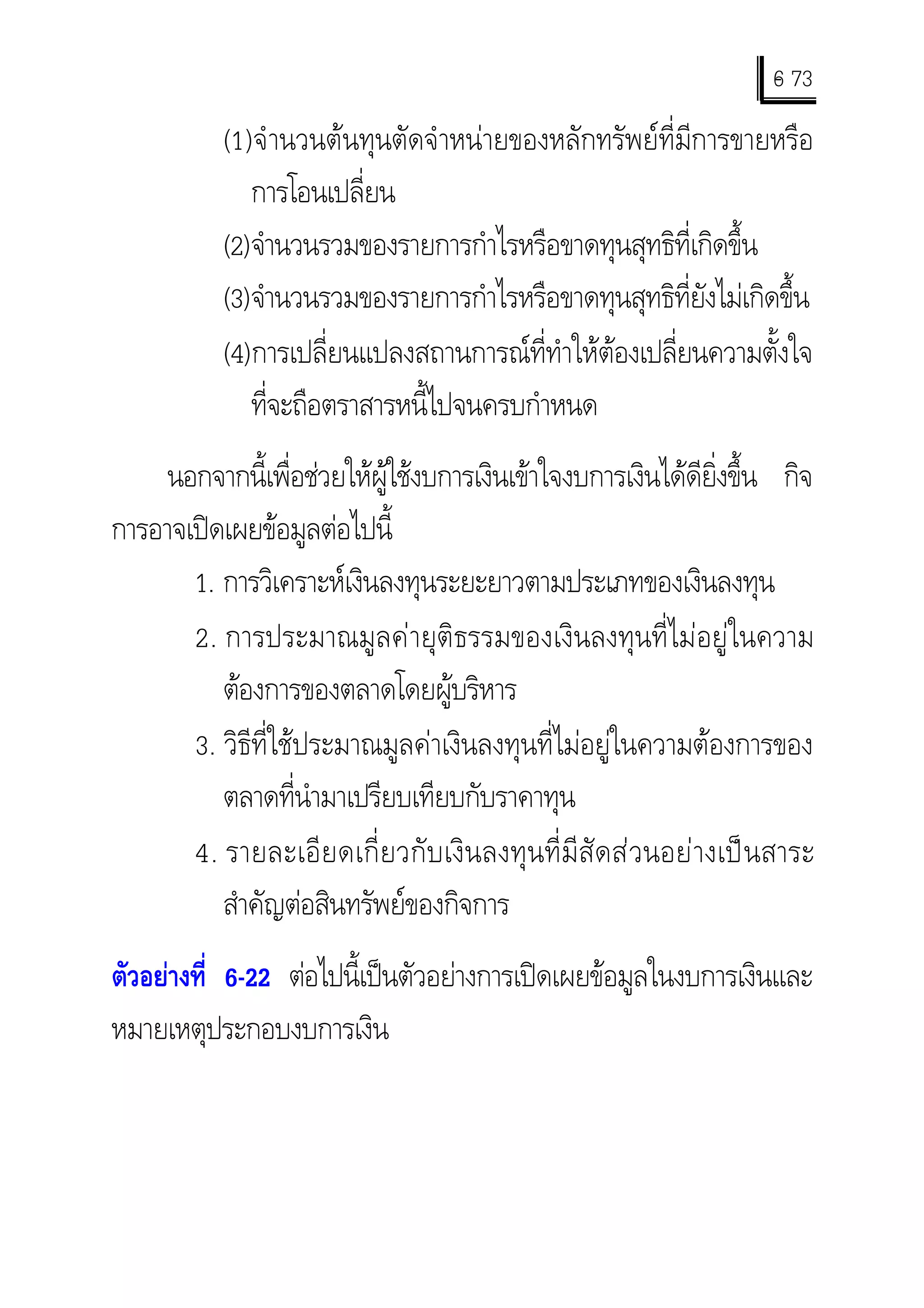 6 73
                                                                              -
             (1) จํ านวนตนทุนตัดจําหนายของหลักทรัพยที่มีการขายหรือ
                 การโอนเปลี่ยน
             (2) จํานวนรวมของรายการกําไรหรือขาดทุนสุทธิที่เกิดขึ้น
             (3) จํานวนรวมของรายการกําไรหรือขาดทุนสุทธิที่ยังไมเกิดขึ้น
             (4) การเปลี่ยนแปลงสถานการณที่ทําใหตองเปลี่ยนความตั้งใจ
                 ทีจะถือตราสารหนี้ไปจนครบกําหนด
                   ่
     นอกจากนี้เพื่อชวยใหผูใชงบการเงินเขาใจงบการเงินไดดียิ่งขึ้น กิจ
การอาจเปดเผยขอมูลตอไปนี้
       1. การวิเคราะหเงินลงทุนระยะยาวตามประเภทของเงินลงทุน
       2. การประมาณมูลคายุติธรรมของเงินลงทุนที่ไมอยูในความ
          ตองการของตลาดโดยผูบริหาร
       3. วิธีที่ใชประมาณมูลคาเงินลงทุนที่ไมอยูในความตองการของ
          ตลาดที่นํามาเปรียบเทียบกับราคาทุน
       4. รายละเอี ย ดเกี่ ย วกั บ เงิ น ลงทุ น ที่ มี สั ด ส ว นอย า งเป น สาระ
          สําคัญตอสินทรัพยของกิจการ
ตัวอยางที่ 6-22 ตอไปนี้เปนตัวอยางการเปดเผยขอมูลในงบการเงินและ
หมายเหตุประกอบงบการเงิน
 
