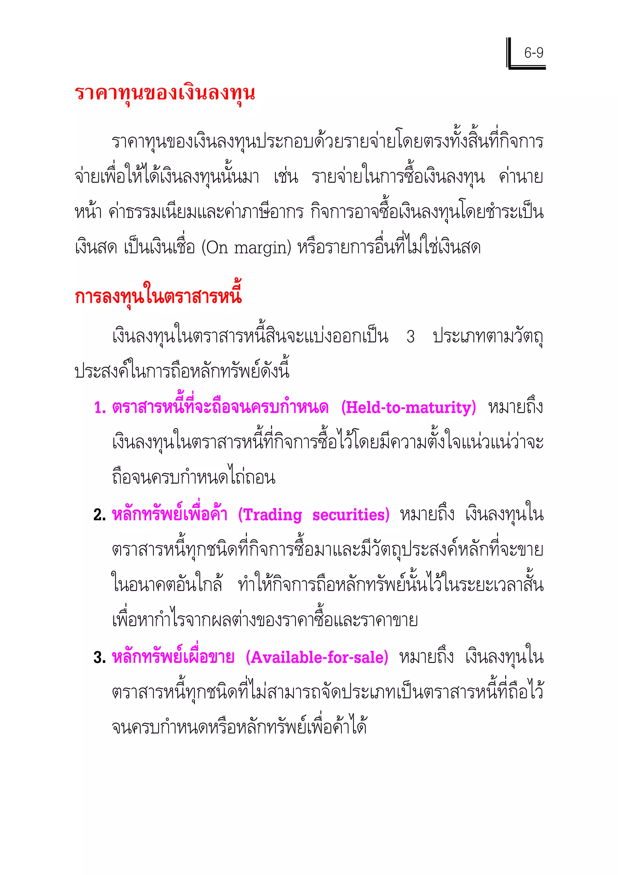 6-9
ราคาทุนของเงินลงทุน
      ราคาทุนของเงินลงทุนประกอบดวยรายจายโดยตรงทั้งสิ้นที่กิจการ
จายเพือใหไดเงินลงทุนนั้นมา เชน รายจายในการซื้อเงินลงทุน คานาย
       ่
หนา คาธรรมเนียมและคาภาษีอากร กิจการอาจซื้อเงินลงทุนโดยชําระเปน
เงินสด เปนเงินเชื่อ (On margin) หรือรายการอื่นที่ไมใชเงินสด
การลงทุนในตราสารหนี้
     เงินลงทุนในตราสารหนี้สินจะแบงออกเปน 3 ประเภทตามวัตถุ
ประสงคในการถือหลักทรัพยดังนี้
  1. ตราสารหนี้ที่จะถือจนครบกําหนด (Held-to-maturity) หมายถึง
     เงินลงทุนในตราสารหนี้ที่กิจการซื้อไวโดยมีความตั้งใจแนวแนวาจะ
     ถือจนครบกําหนดไถถอน
  2. หลักทรัพยเพื่อคา (Trading securities) หมายถึง เงินลงทุนใน
     ตราสารหนี้ทุกชนิดที่กิจการซื้อมาและมีวัตถุประสงคหลักที่จะขาย
     ในอนาคตอันใกล ทําใหกิจการถือหลักทรัพยนั้นไวในระยะเวลาสั้น
     เพือหากําไรจากผลตางของราคาซื้อและราคาขาย
        ่
  3. หลักทรัพยเผื่อขาย (Available-for-sale) หมายถึง เงินลงทุนใน
     ตราสารหนี้ทุกชนิดที่ไมสามารถจัดประเภทเปนตราสารหนี้ที่ถือไว
     จนครบกําหนดหรือหลักทรัพยเพื่อคาได
 