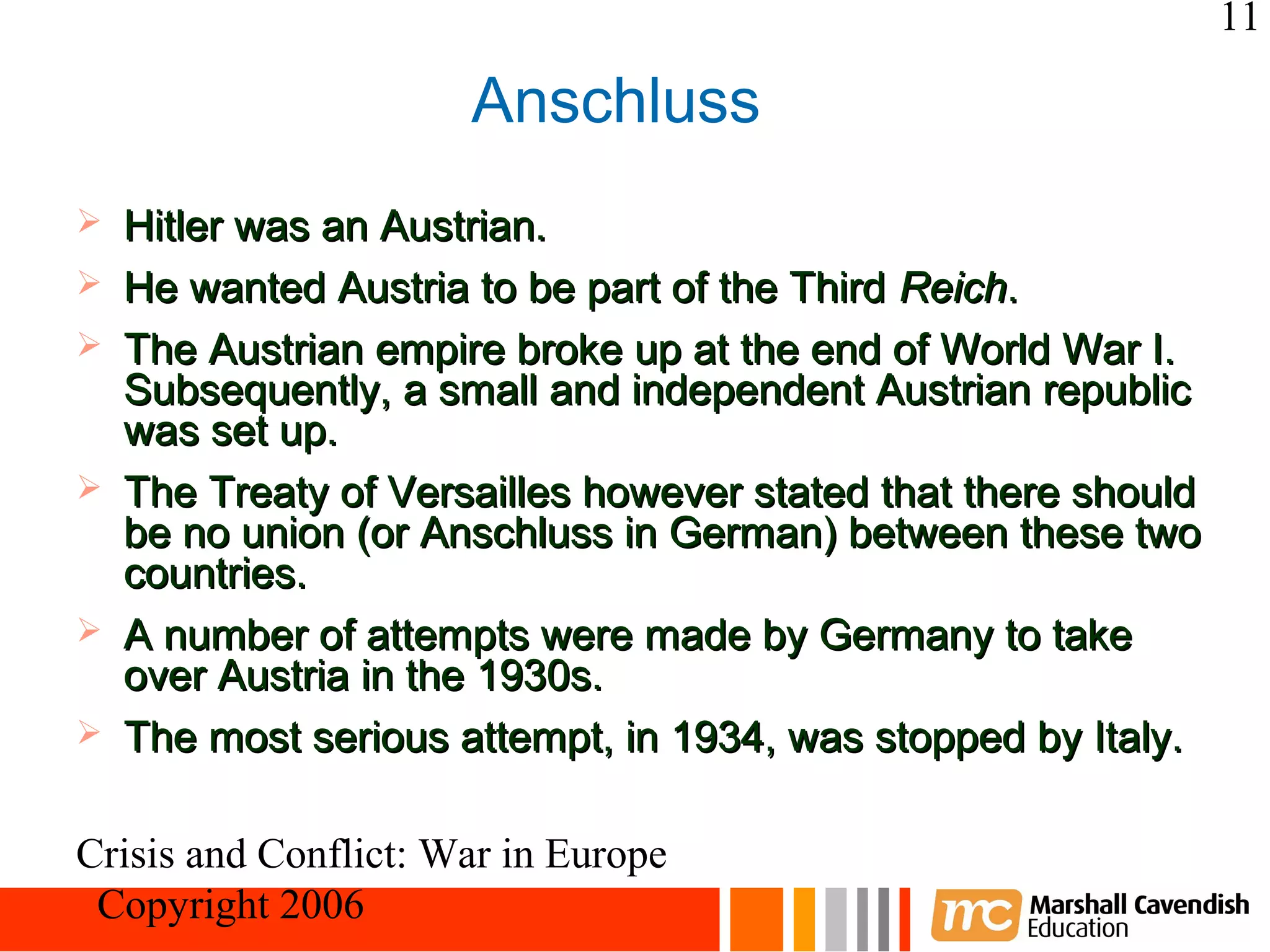 11

                      Anschluss
   Hitler was an Austrian.
   He wanted Austria to be part of the Third Reich.
   The Austrian empire broke up at the end of World War I.
    Subsequently, a small and independent Austrian republic
    was set up.
   The Treaty of Versailles however stated that there should
    be no union (or Anschluss in German) between these two
    countries.
   A number of attempts were made by Germany to take
    over Austria in the 1930s.
   The most serious attempt, in 1934, was stopped by Italy.

Crisis and Conflict: War in Europe
 Copyright 2006
 