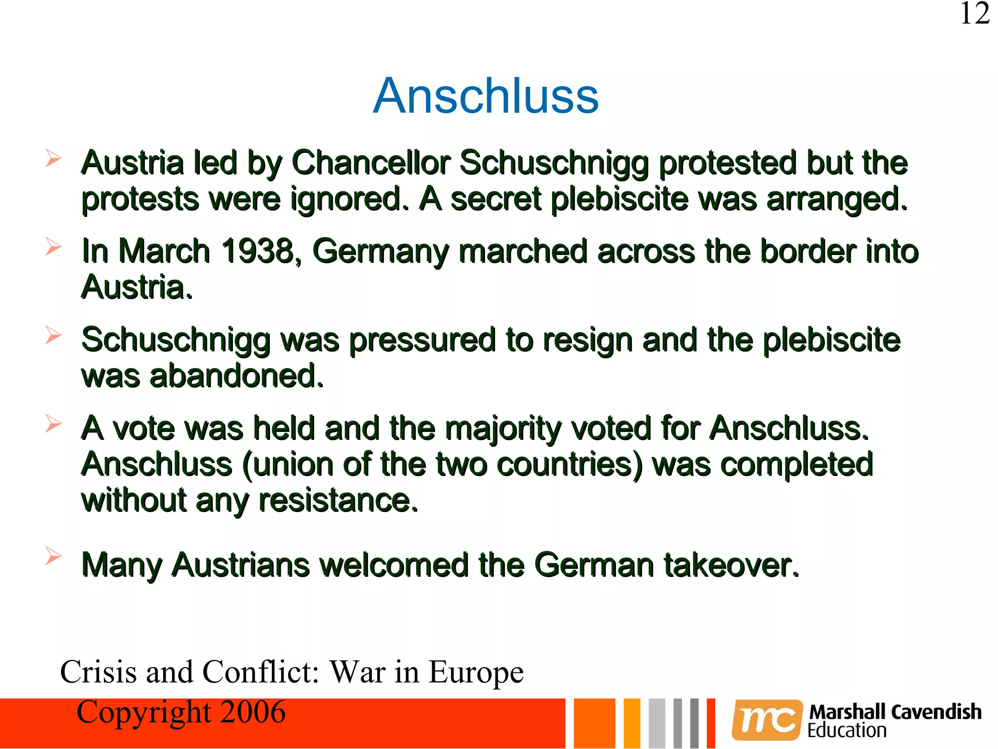 12

                       Anschluss
   Austria led by Chancellor Schuschnigg protested but the
    protests were ignored. A secret plebiscite was arranged.
   In March 1938, Germany marched across the border into
    Austria.
   Schuschnigg was pressured to resign and the plebiscite
    was abandoned.
   A vote was held and the majority voted for Anschluss.
    Anschluss (union of the two countries) was completed
    without any resistance.
   Many Austrians welcomed the German takeover.


Crisis and Conflict: War in Europe
 Copyright 2006
 