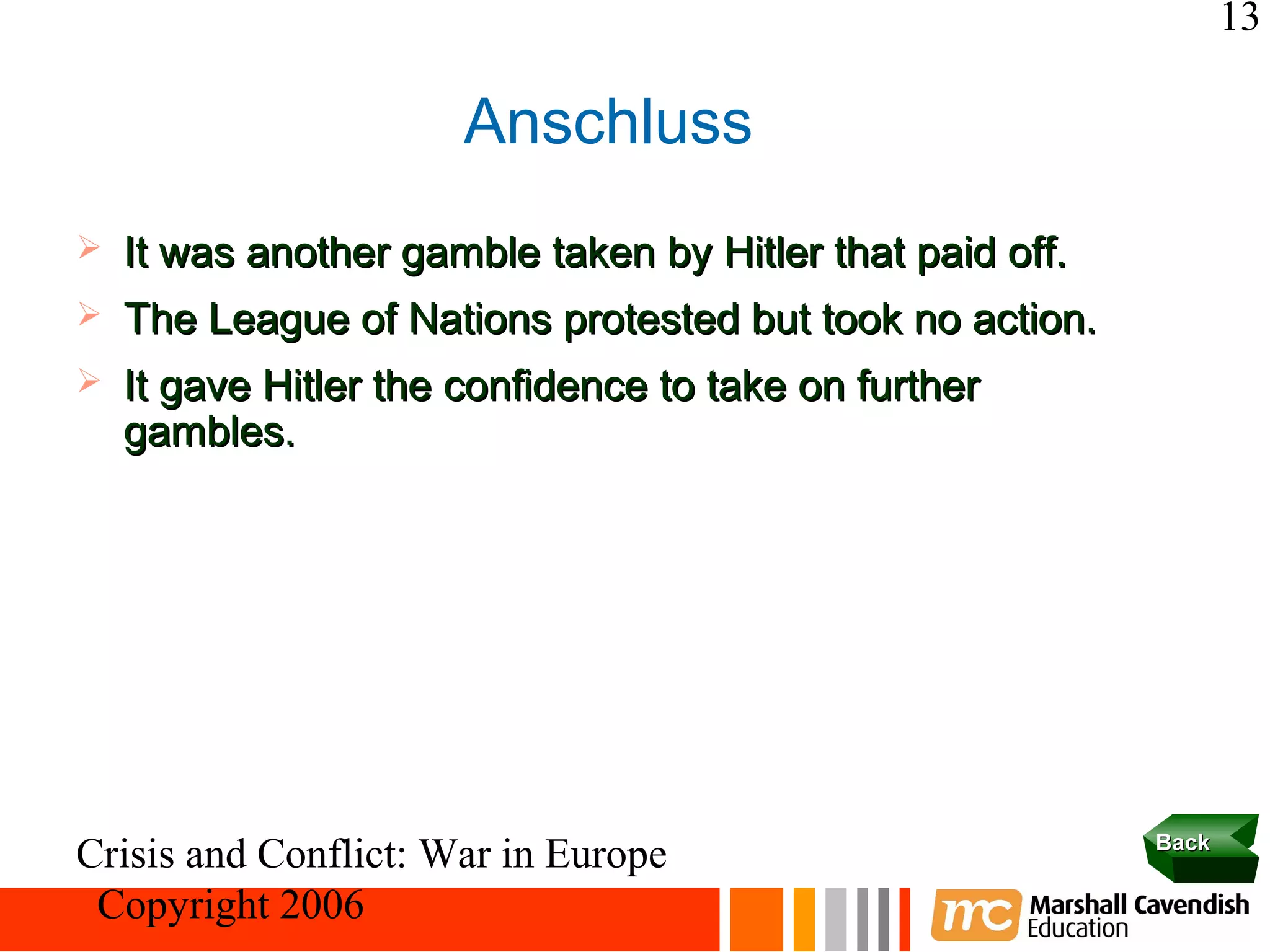 13

                       Anschluss
   It was another gamble taken by Hitler that paid off.
   The League of Nations protested but took no action.
   It gave Hitler the confidence to take on further
    gambles.




                                                           Back
Crisis and Conflict: War in Europe
 Copyright 2006
 