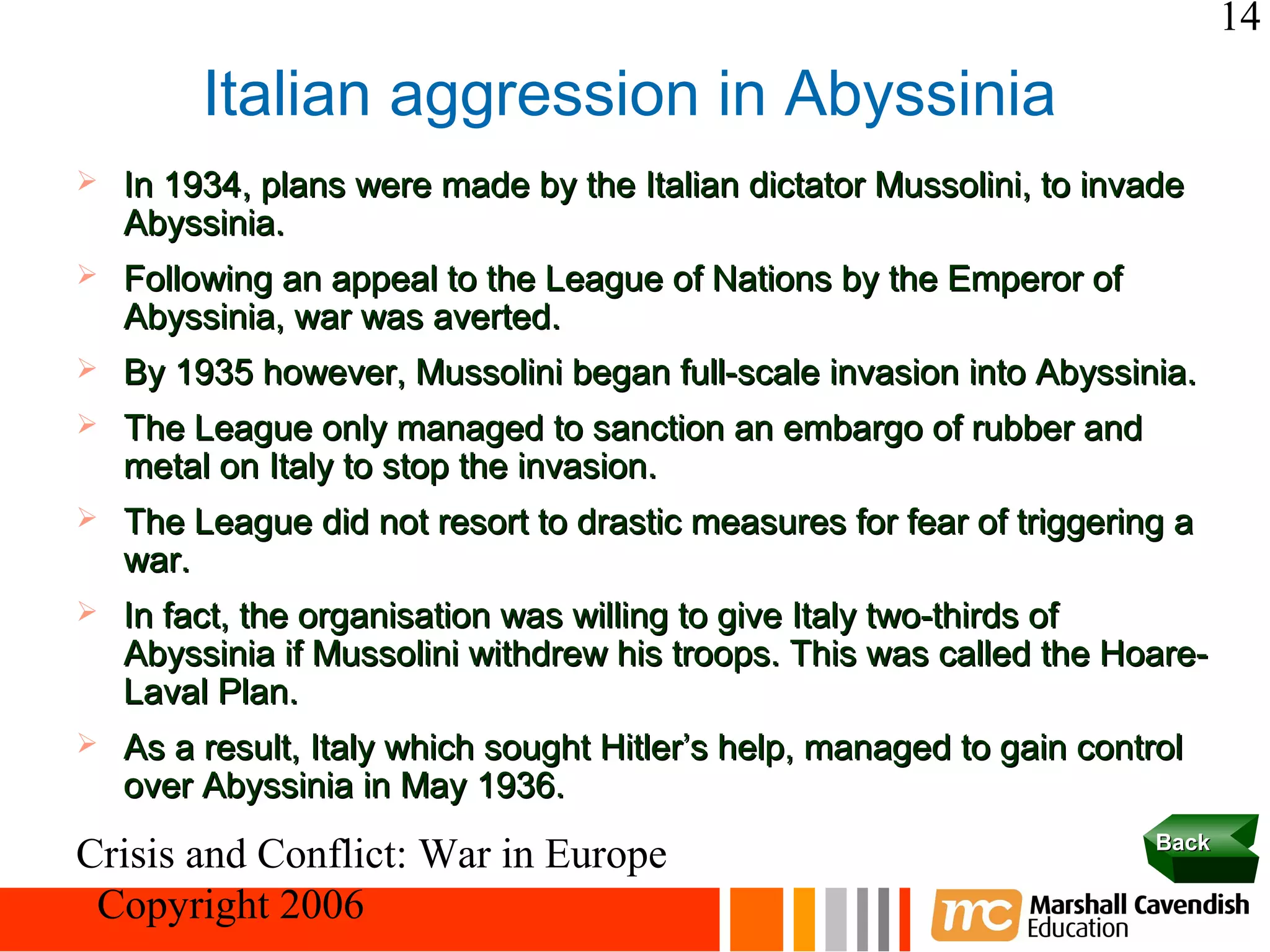 14

         Italian aggression in Abyssinia
   In 1934, plans were made by the Italian dictator Mussolini, to invade
    Abyssinia.
   Following an appeal to the League of Nations by the Emperor of
    Abyssinia, war was averted.
   By 1935 however, Mussolini began full-scale invasion into Abyssinia.
   The League only managed to sanction an embargo of rubber and
    metal on Italy to stop the invasion.
   The League did not resort to drastic measures for fear of triggering a
    war.
   In fact, the organisation was willing to give Italy two-thirds of
    Abyssinia if Mussolini withdrew his troops. This was called the Hoare-
    Laval Plan.
   As a result, Italy which sought Hitler’s help, managed to gain control
    over Abyssinia in May 1936.
                                                                        Back
Crisis and Conflict: War in Europe
 Copyright 2006
 