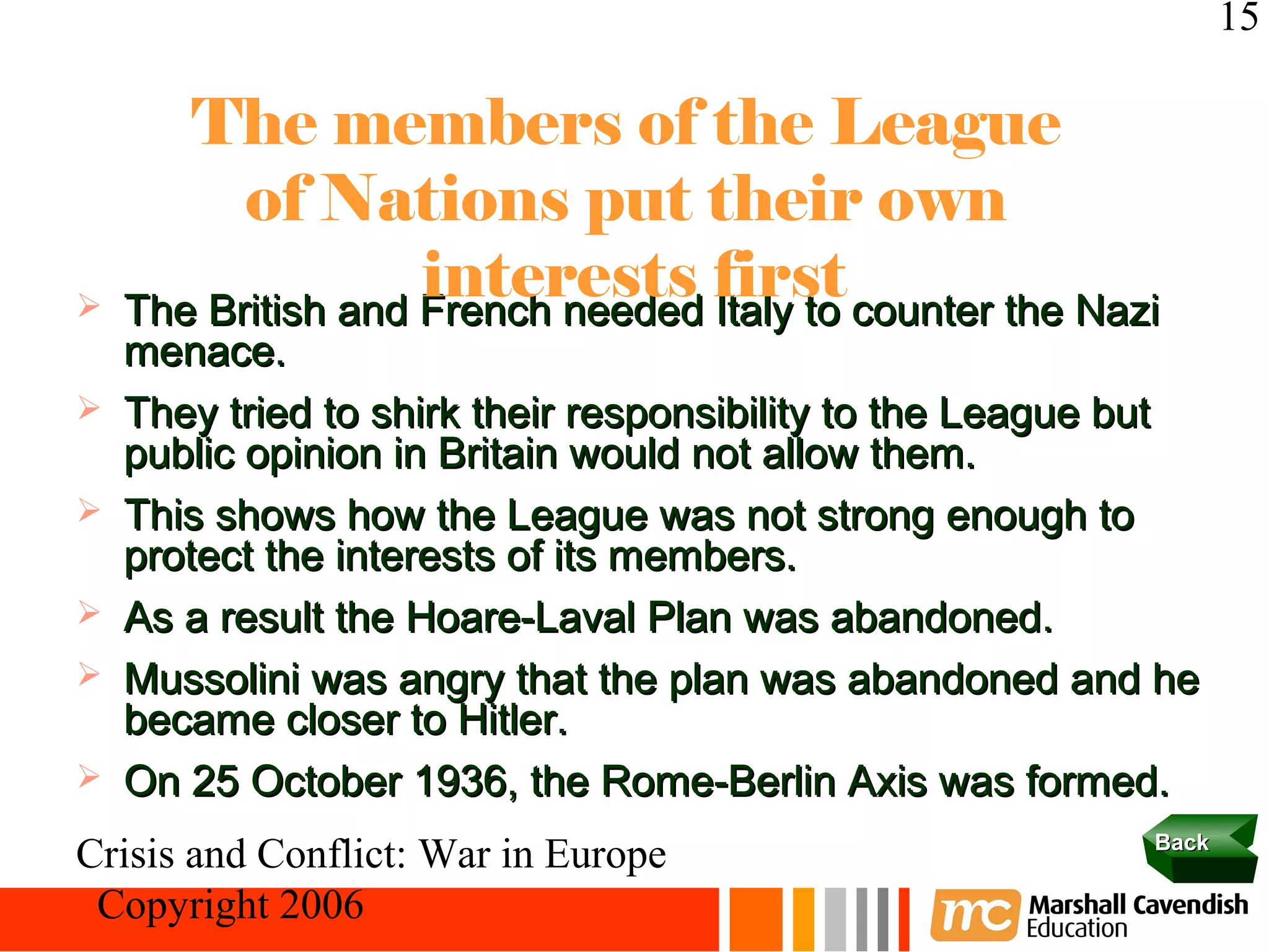 15

       The members of the League
          of Nations put their own

                    interests first
    The British and French needed Italy to counter the Nazi
    menace.
   They tried to shirk their responsibility to the League but
    public opinion in Britain would not allow them.
   This shows how the League was not strong enough to
    protect the interests of its members.
   As a result the Hoare-Laval Plan was abandoned.
   Mussolini was angry that the plan was abandoned and he
    became closer to Hitler.
   On 25 October 1936, the Rome-Berlin Axis was formed.
                                                           Back
Crisis and Conflict: War in Europe
 Copyright 2006
 