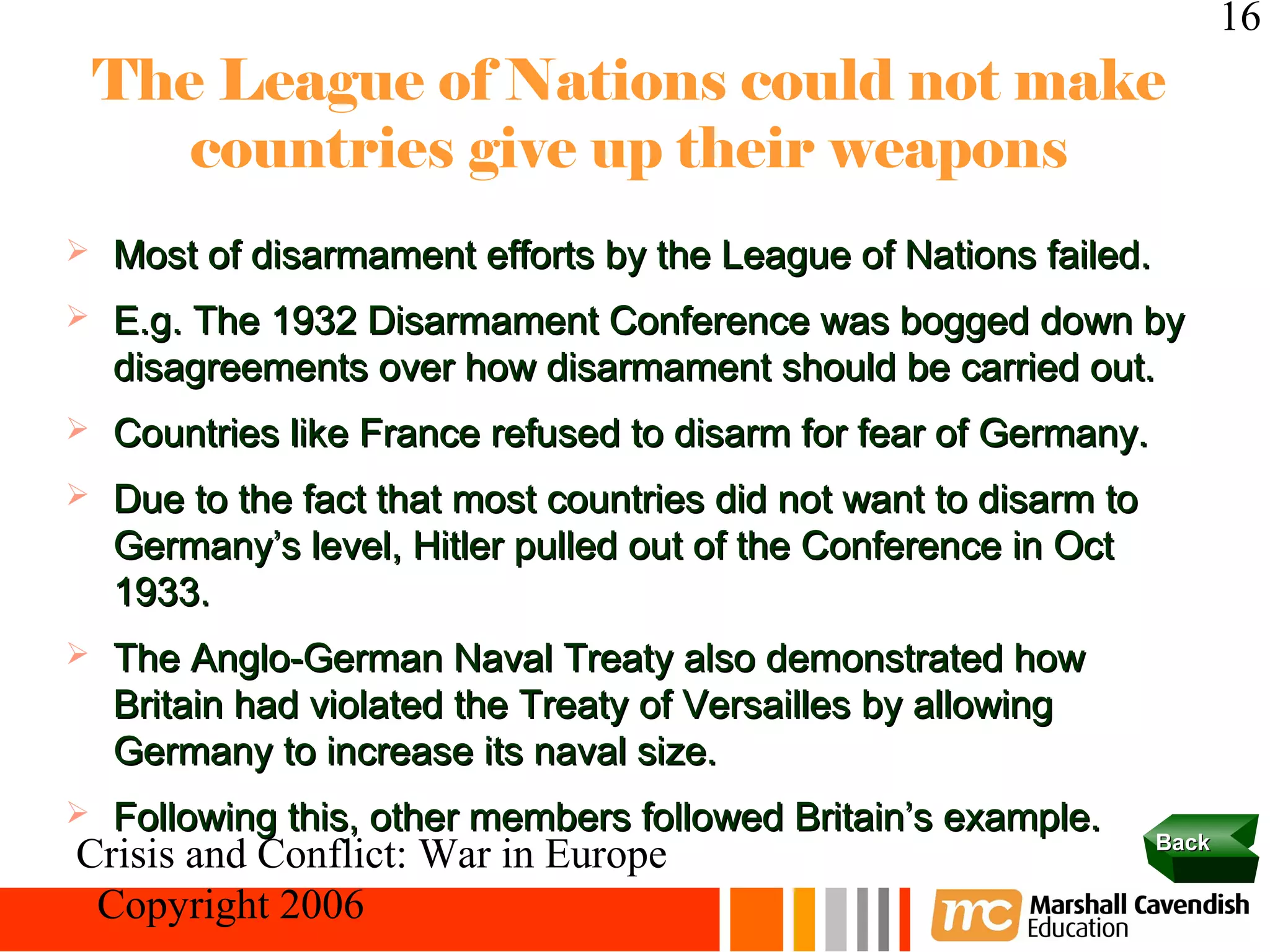 16
    The League of Nations could not make
       countries give up their weapons
   Most of disarmament efforts by the League of Nations failed.
   E.g. The 1932 Disarmament Conference was bogged down by
    disagreements over how disarmament should be carried out.
   Countries like France refused to disarm for fear of Germany.
   Due to the fact that most countries did not want to disarm to
    Germany’s level, Hitler pulled out of the Conference in Oct
    1933.
   The Anglo-German Naval Treaty also demonstrated how
    Britain had violated the Treaty of Versailles by allowing
    Germany to increase its naval size.
   Following this, other members followed Britain’s example.
                                                                    Back
Crisis and Conflict: War in Europe
 Copyright 2006
 