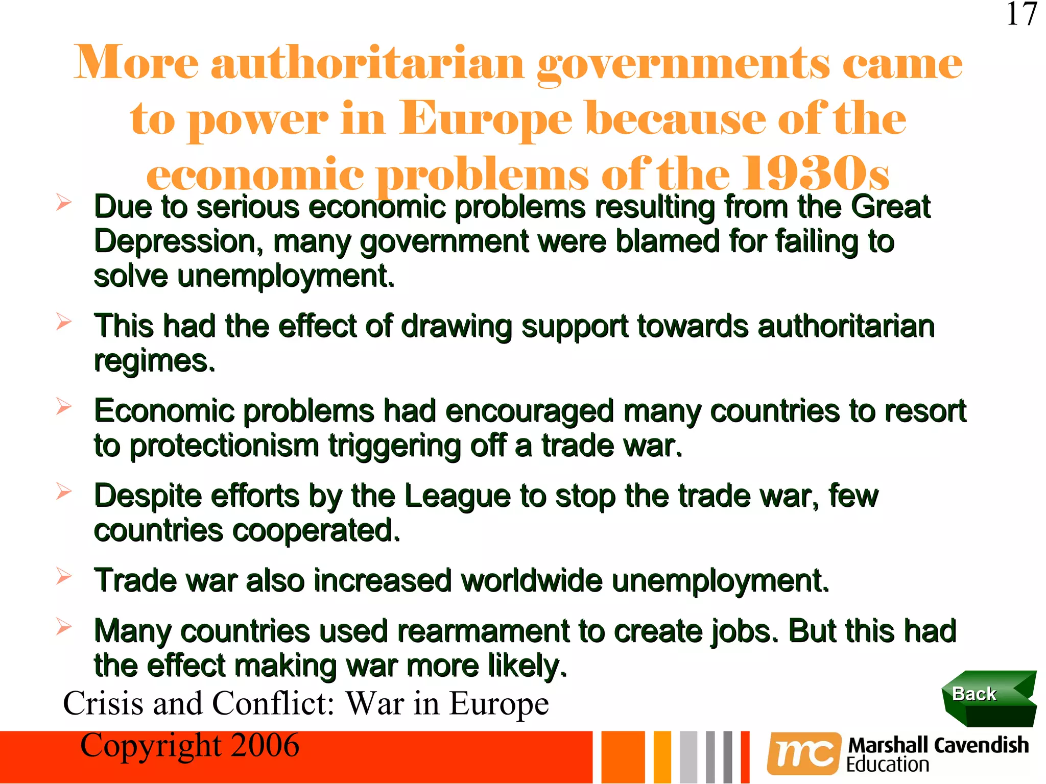 17
 More authoritarian governments came
  to power in Europe because of the
   economic problems of the 1930s
   Due to serious economic problems resulting from the Great
    Depression, many government were blamed for failing to
    solve unemployment.
   This had the effect of drawing support towards authoritarian
    regimes.
   Economic problems had encouraged many countries to resort
    to protectionism triggering off a trade war.
   Despite efforts by the League to stop the trade war, few
    countries cooperated.
   Trade war also increased worldwide unemployment.
   Many countries used rearmament to create jobs. But this had
    the effect making war more likely.
                                                                   Back
Crisis and Conflict: War in Europe
 Copyright 2006
 