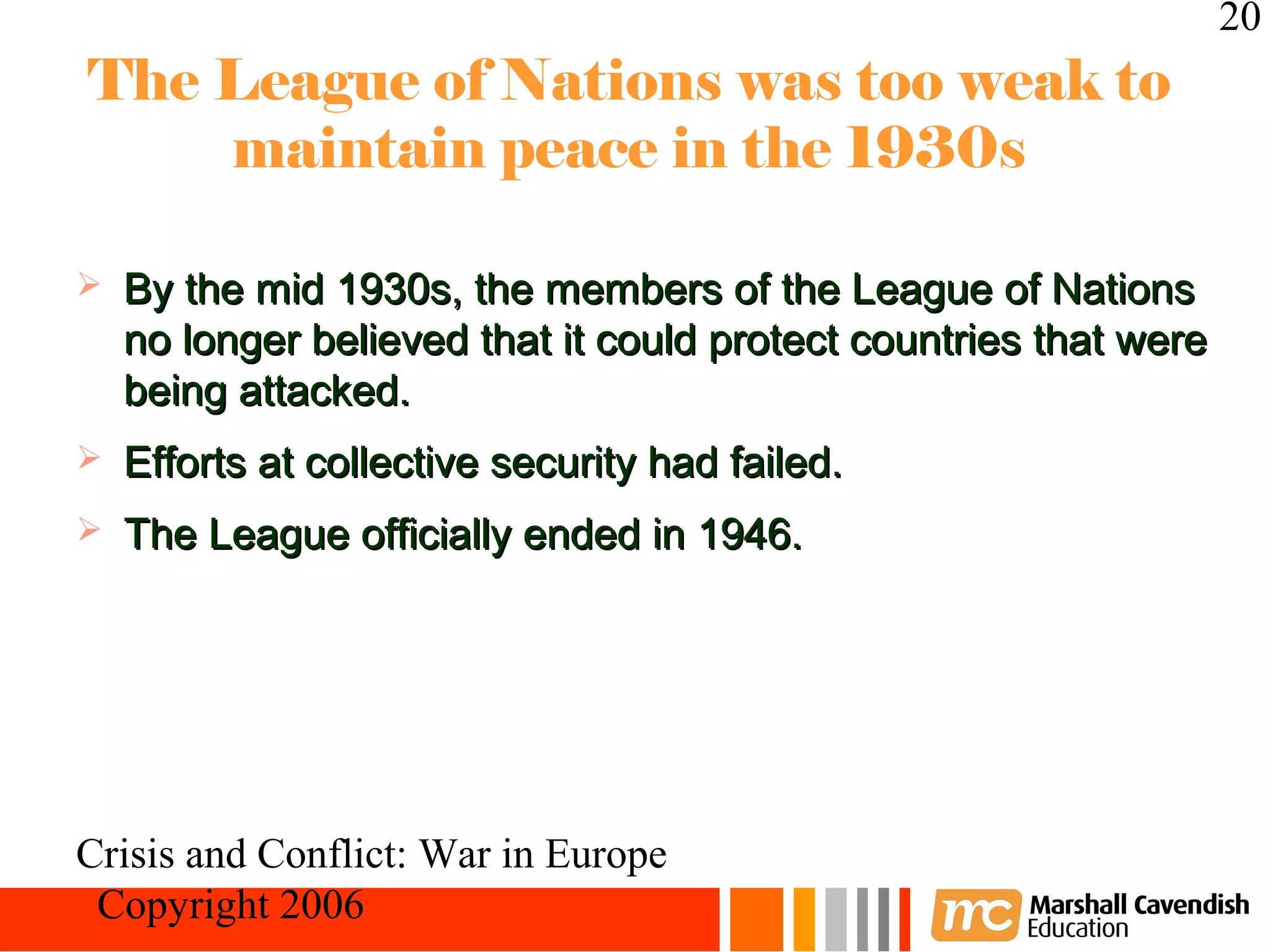 20
The League of Nations was too weak to
    maintain peace in the 1930s

   By the mid 1930s, the members of the League of Nations
    no longer believed that it could protect countries that were
    being attacked.
   Efforts at collective security had failed.
   The League officially ended in 1946.




Crisis and Conflict: War in Europe
 Copyright 2006
 