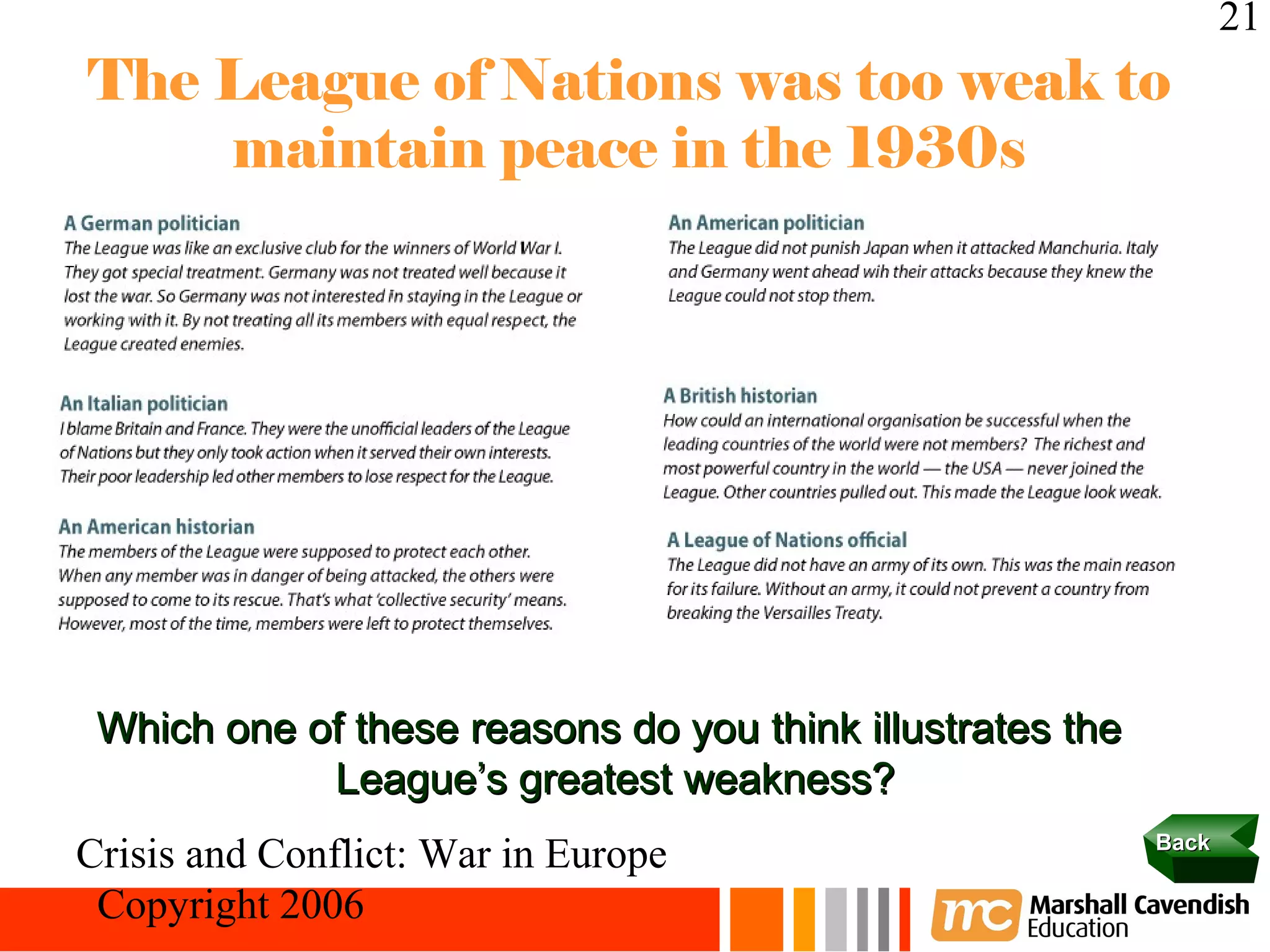 21
The League of Nations was too weak to
    maintain peace in the 1930s




 Which one of these reasons do you think illustrates the
            League’s greatest weakness?
                                                           Back
Crisis and Conflict: War in Europe
 Copyright 2006
 