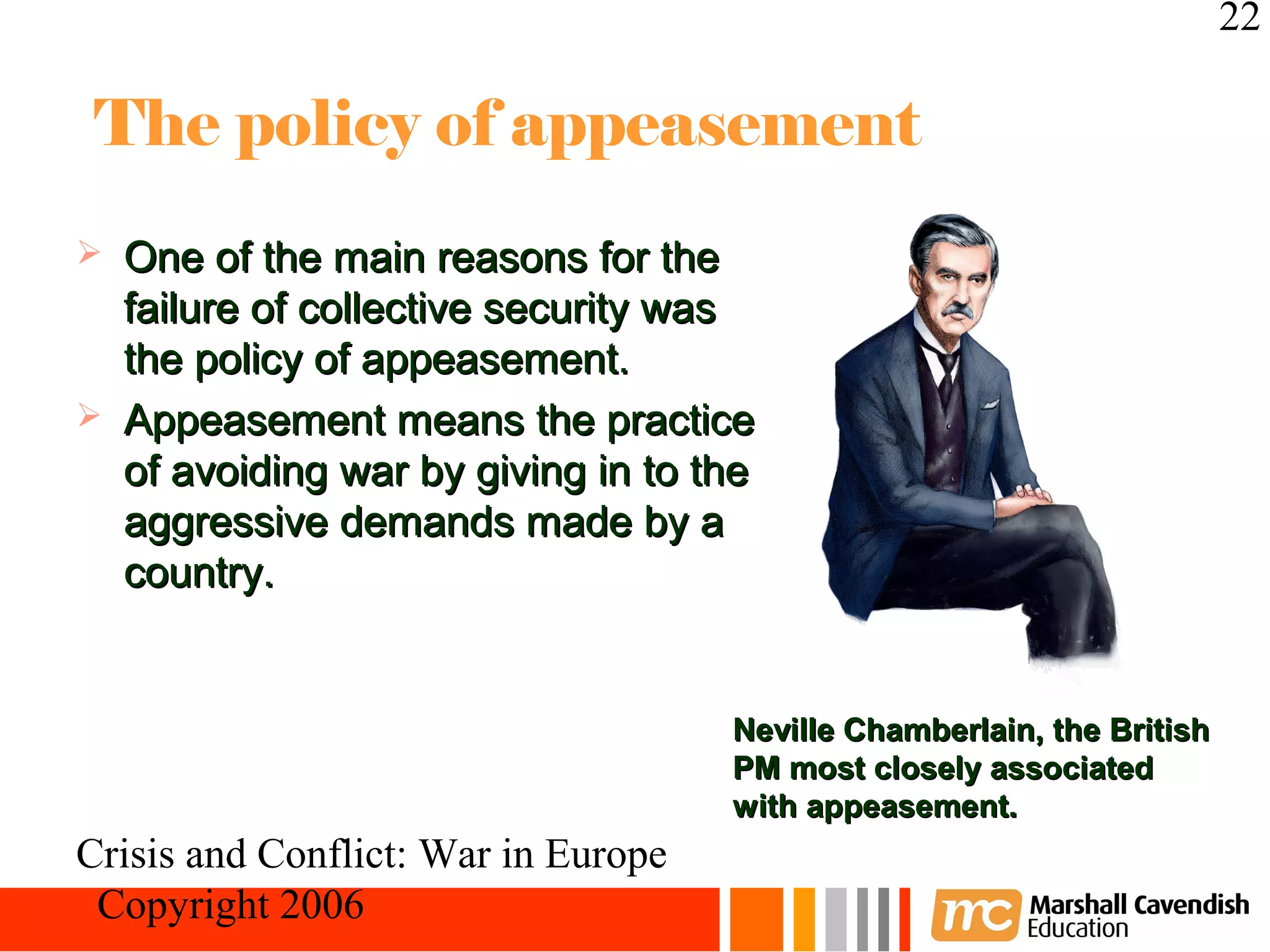 22

 The policy of appeasement
   One of the main reasons for the
    failure of collective security was
    the policy of appeasement.
   Appeasement means the practice
    of avoiding war by giving in to the
    aggressive demands made by a
    country.


                                     Neville Chamberlain, the British
                                     PM most closely associated
                                     with appeasement.
Crisis and Conflict: War in Europe
 Copyright 2006
 