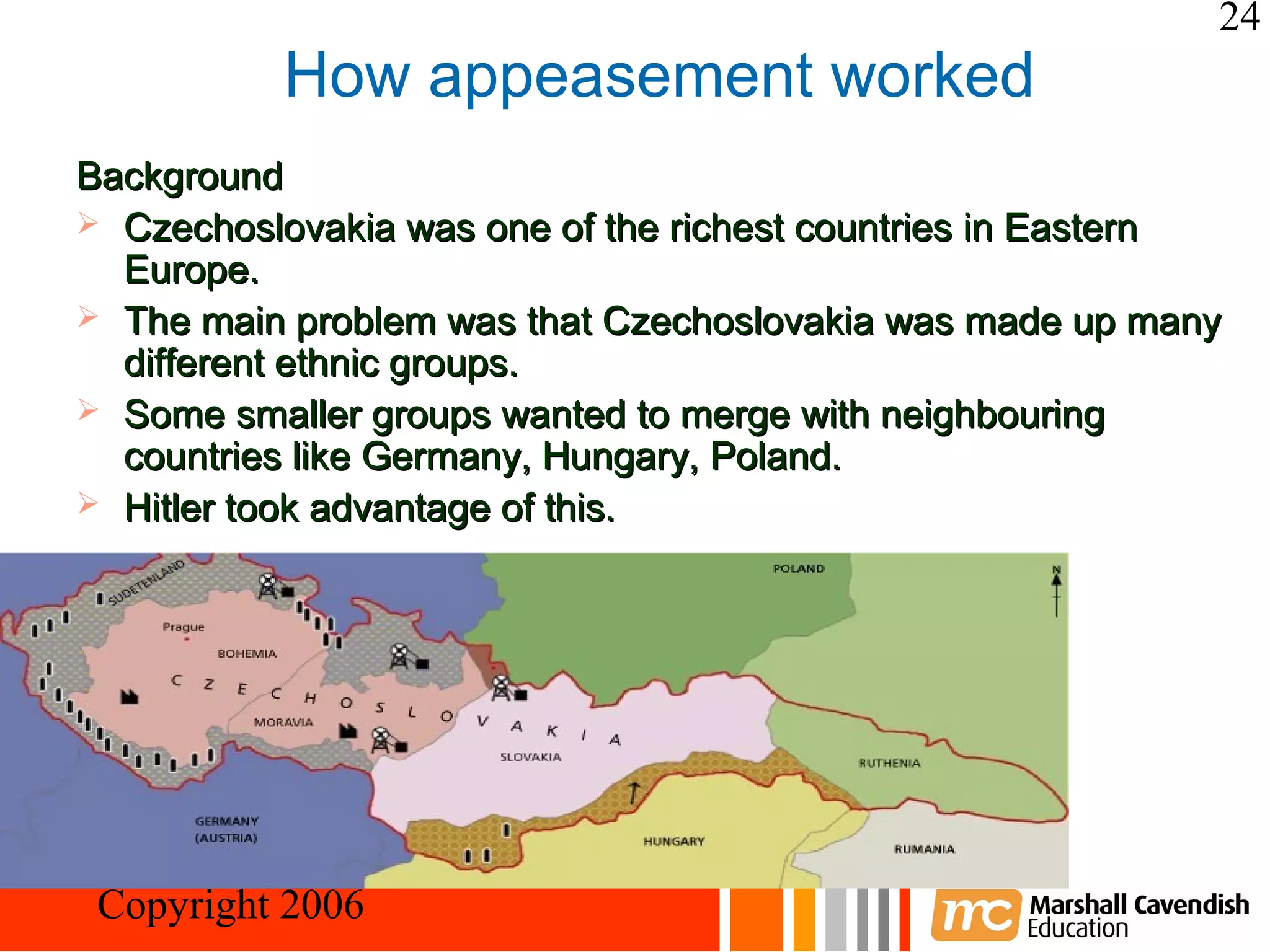 24
           How appeasement worked
Background
 Czechoslovakia was one of the richest countries in Eastern
  Europe.
 The main problem was that Czechoslovakia was made up many
  different ethnic groups.
 Some smaller groups wanted to merge with neighbouring
  countries like Germany, Hungary, Poland.
 Hitler took advantage of this.




Crisis and Conflict: War in Europe
 Copyright 2006
 