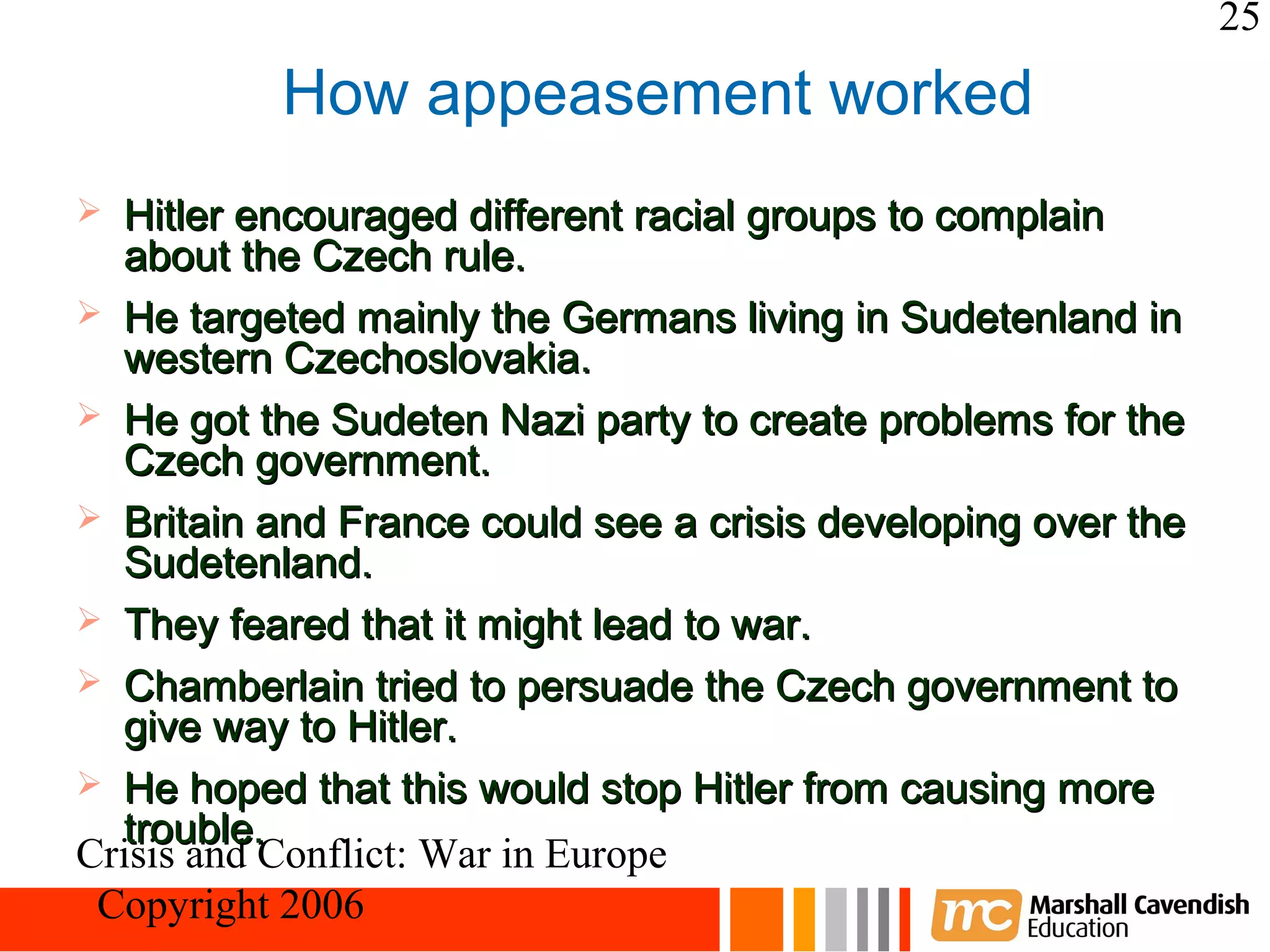 25
          How appeasement worked
 Hitler encouraged different racial groups to complain
  about the Czech rule.
 He targeted mainly the Germans living in Sudetenland in
  western Czechoslovakia.
 He got the Sudeten Nazi party to create problems for the
  Czech government.
 Britain and France could see a crisis developing over the
  Sudetenland.
 They feared that it might lead to war.
 Chamberlain tried to persuade the Czech government to
  give way to Hitler.
 He hoped that this would stop Hitler from causing more
  trouble.
Crisis and Conflict: War in Europe
 Copyright 2006
 