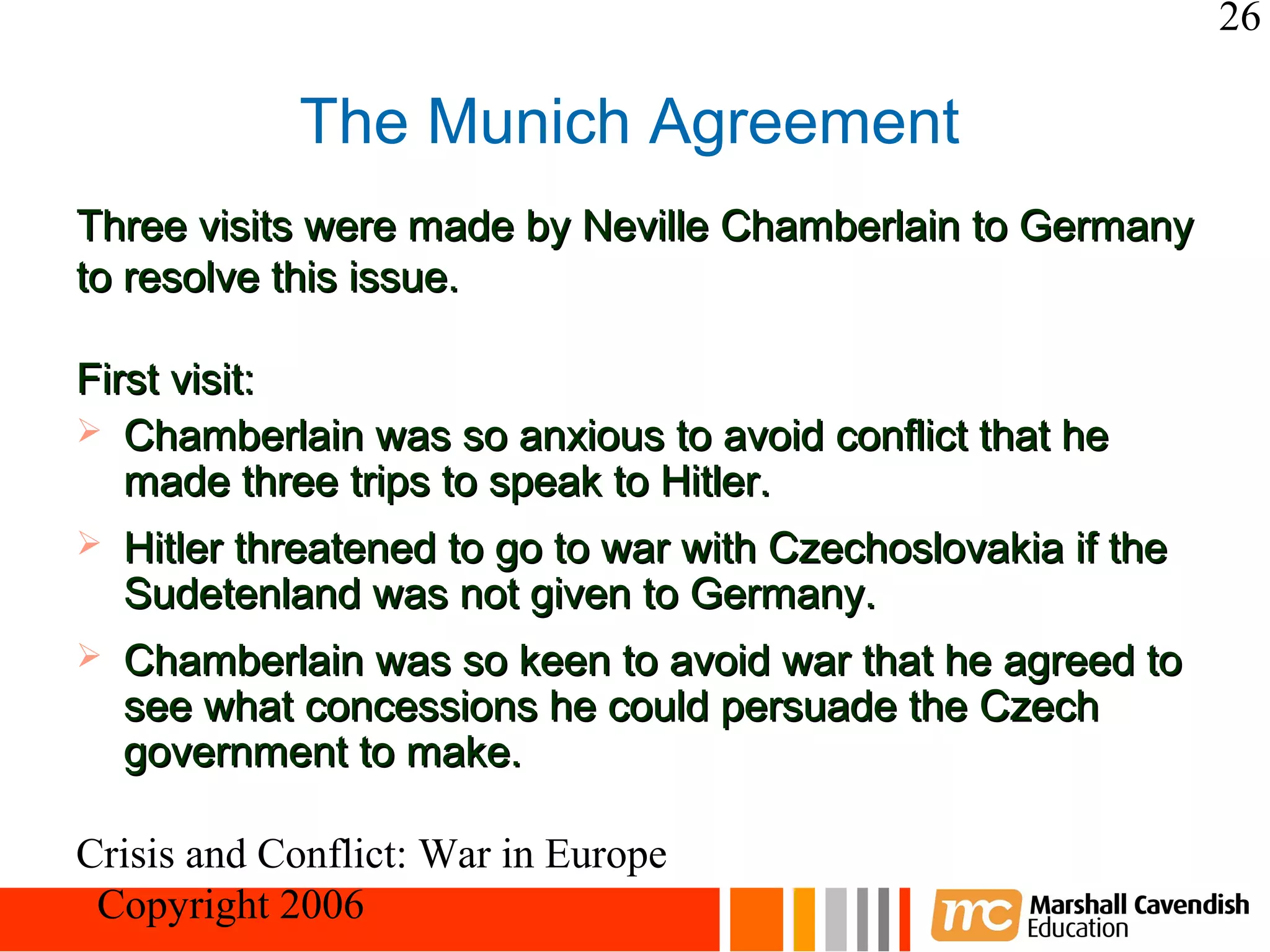 26

             The Munich Agreement
Three visits were made by Neville Chamberlain to Germany
to resolve this issue.

First visit:
 Chamberlain was so anxious to avoid conflict that he
   made three trips to speak to Hitler.
   Hitler threatened to go to war with Czechoslovakia if the
    Sudetenland was not given to Germany.
   Chamberlain was so keen to avoid war that he agreed to
    see what concessions he could persuade the Czech
    government to make.

Crisis and Conflict: War in Europe
 Copyright 2006
 