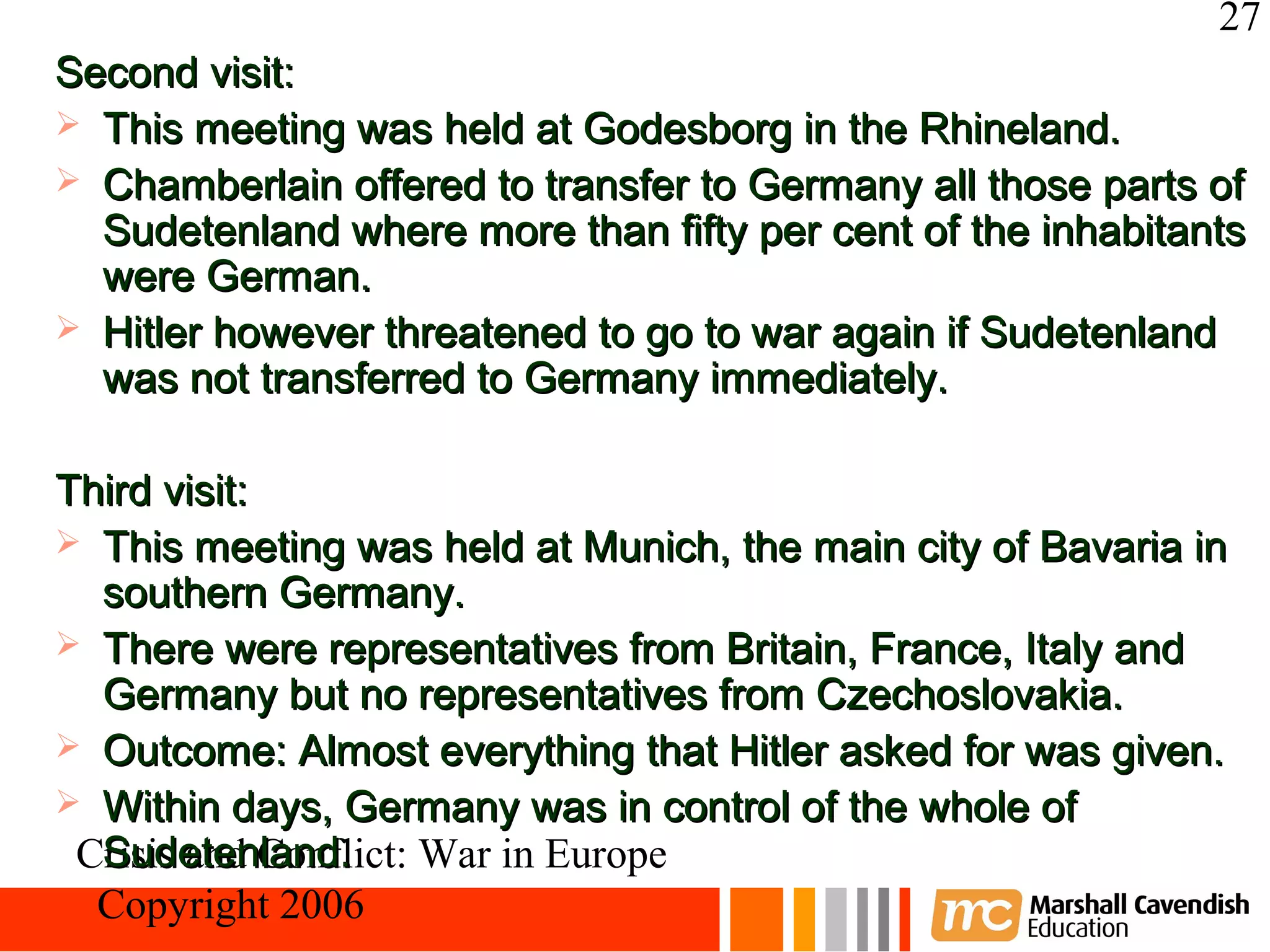 27
Second visit:
 This meeting was held at Godesborg in the Rhineland.
 Chamberlain offered to transfer to Germany all those parts of
  Sudetenland where more than fifty per cent of the inhabitants
  were German.
 Hitler however threatened to go to war again if Sudetenland
  was not transferred to Germany immediately.

Third visit:
 This meeting was held at Munich, the main city of Bavaria in
  southern Germany.
 There were representatives from Britain, France, Italy and
  Germany but no representatives from Czechoslovakia.
 Outcome: Almost everything that Hitler asked for was given.
 Within days, Germany was in control of the whole of
  Sudetenland.
 Crisis and Conflict: War in Europe
  Copyright 2006
 