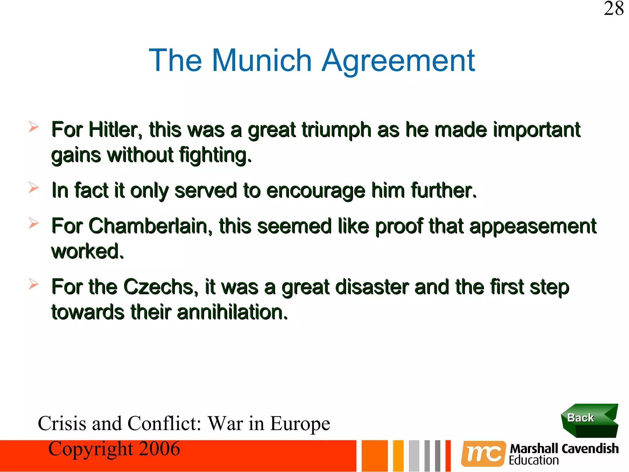 28

              The Munich Agreement
   For Hitler, this was a great triumph as he made important
    gains without fighting.
   In fact it only served to encourage him further.
   For Chamberlain, this seemed like proof that appeasement
    worked.
   For the Czechs, it was a great disaster and the first step
    towards their annihilation.



                                                             Back
Crisis and Conflict: War in Europe
 Copyright 2006
 