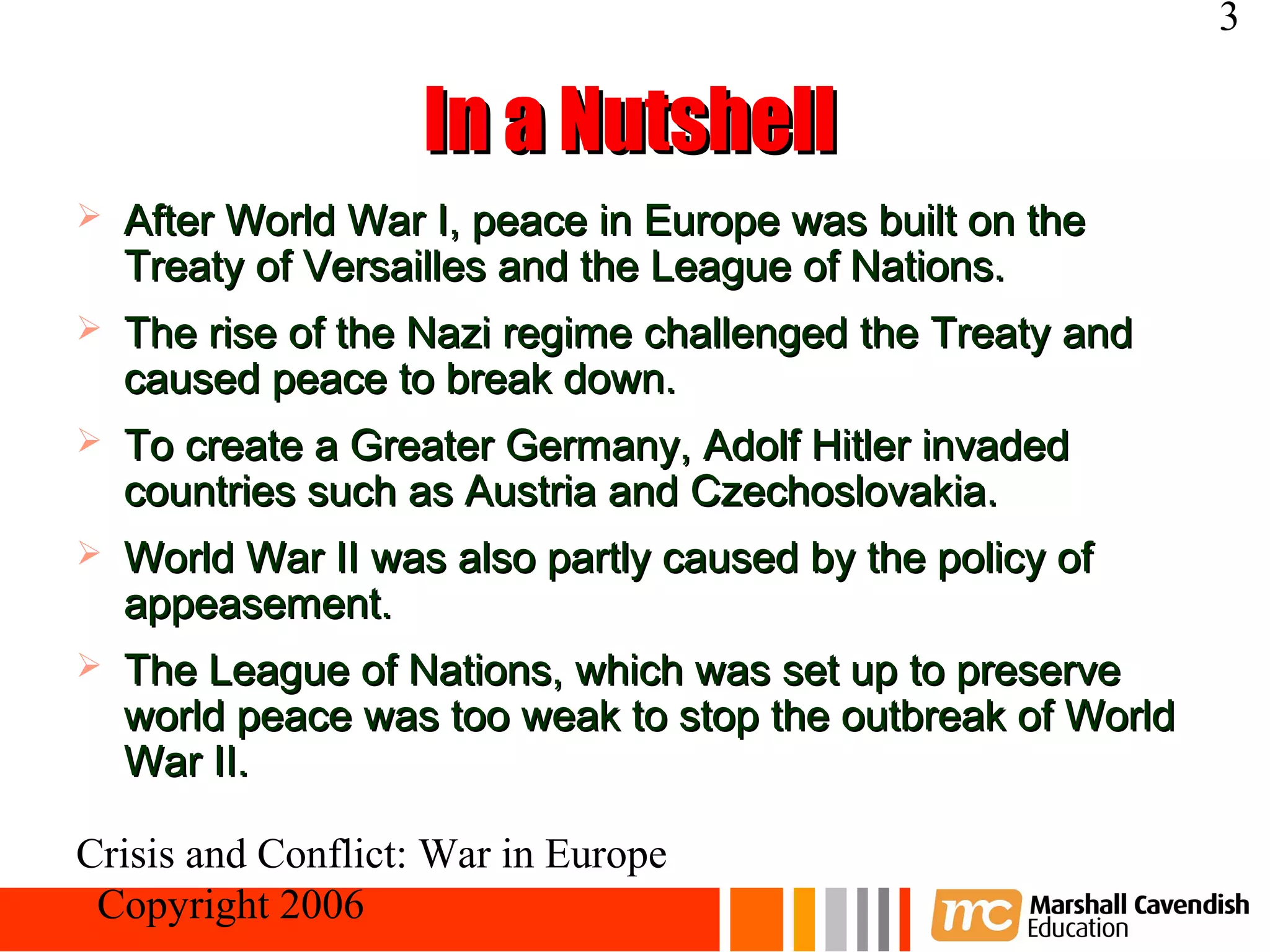 3

                    In a Nutshell
   After World War I, peace in Europe was built on the
    Treaty of Versailles and the League of Nations.
   The rise of the Nazi regime challenged the Treaty and
    caused peace to break down.
   To create a Greater Germany, Adolf Hitler invaded
    countries such as Austria and Czechoslovakia.
   World War II was also partly caused by the policy of
    appeasement.
   The League of Nations, which was set up to preserve
    world peace was too weak to stop the outbreak of World
    War II.

Crisis and Conflict: War in Europe
 Copyright 2006
 