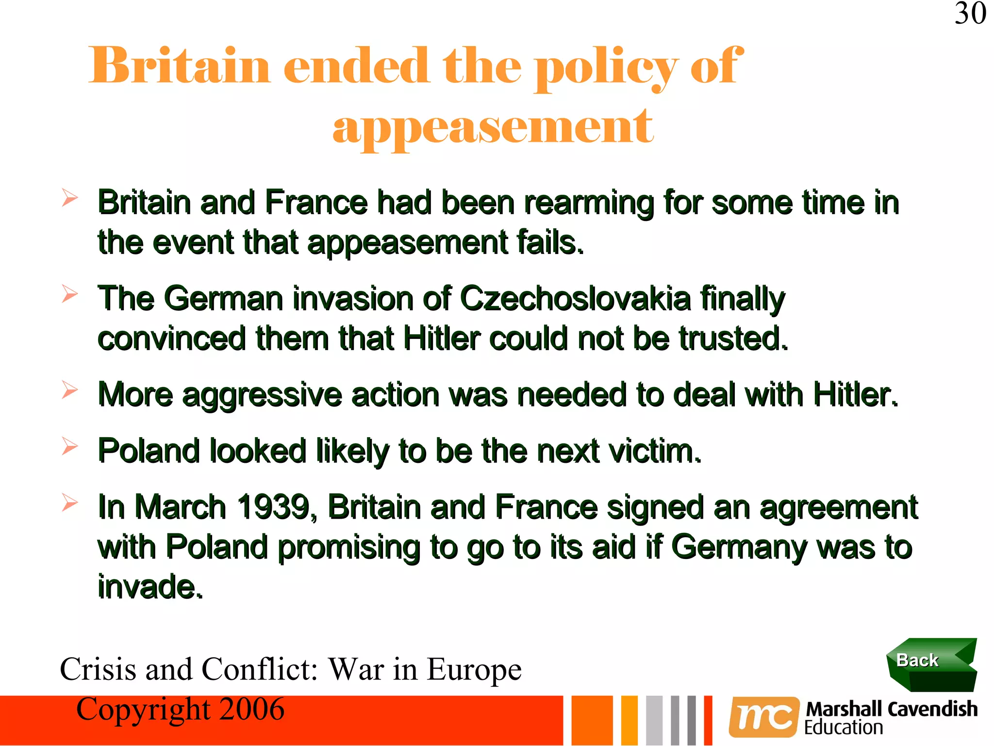 30
    Britain ended the policy of
              appeasement
   Britain and France had been rearming for some time in
    the event that appeasement fails.
   The German invasion of Czechoslovakia finally
    convinced them that Hitler could not be trusted.
   More aggressive action was needed to deal with Hitler.
   Poland looked likely to be the next victim.
   In March 1939, Britain and France signed an agreement
    with Poland promising to go to its aid if Germany was to
    invade.

                                                          Back
Crisis and Conflict: War in Europe
 Copyright 2006
 