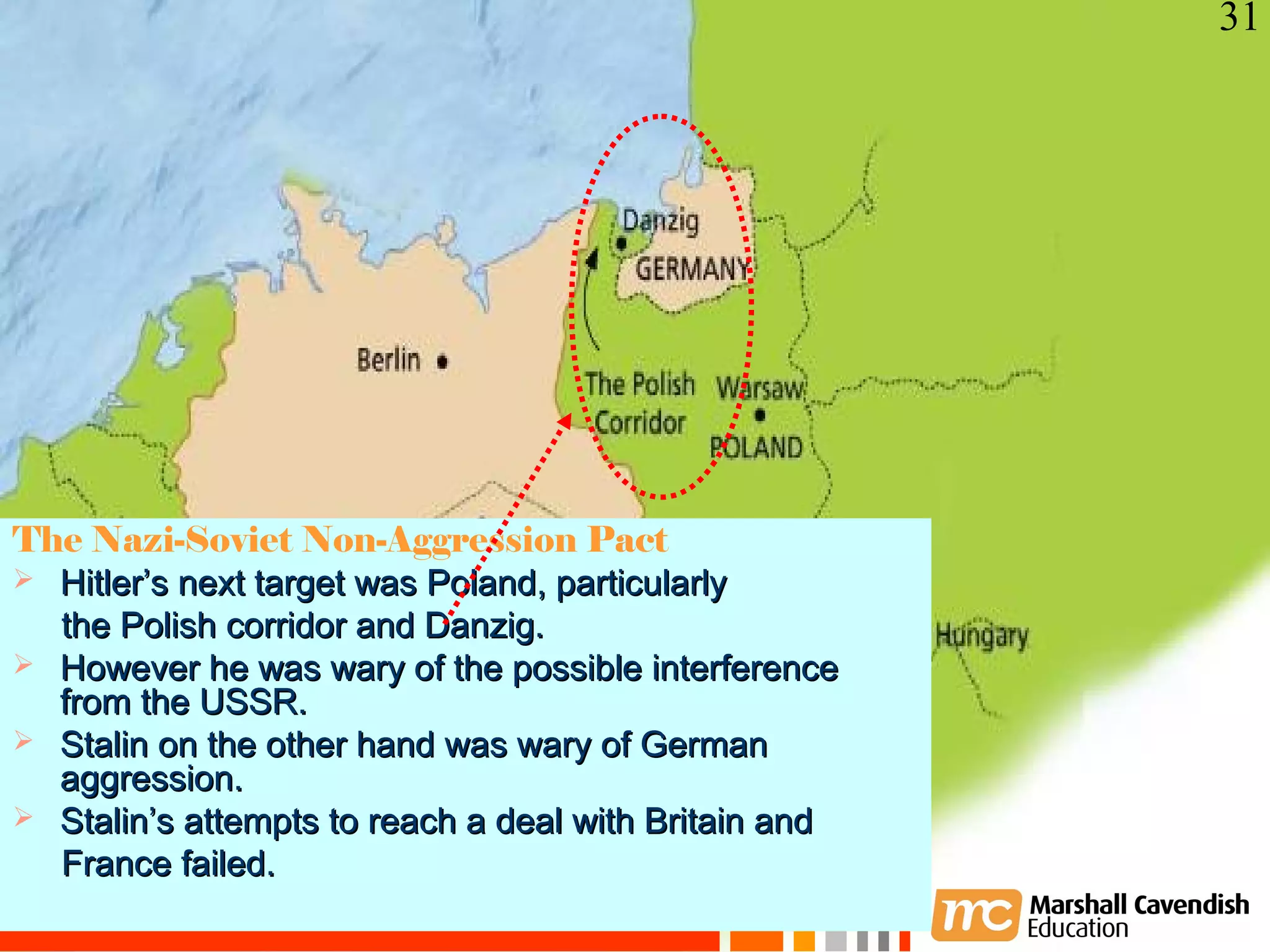 31




The Nazi-Soviet Non-Aggression Pact
 Hitler’s next target was Poland, particularly
  the Polish corridor and Danzig.
 However he was wary of the possible interference
  from the USSR.
 Stalin on the other hand was wary of German
  aggression.
 Stalin’s attempts to reach a deal with Britain and
    Crisis and Conflict: War in Europe
  France failed.
     Copyright 2006
 
