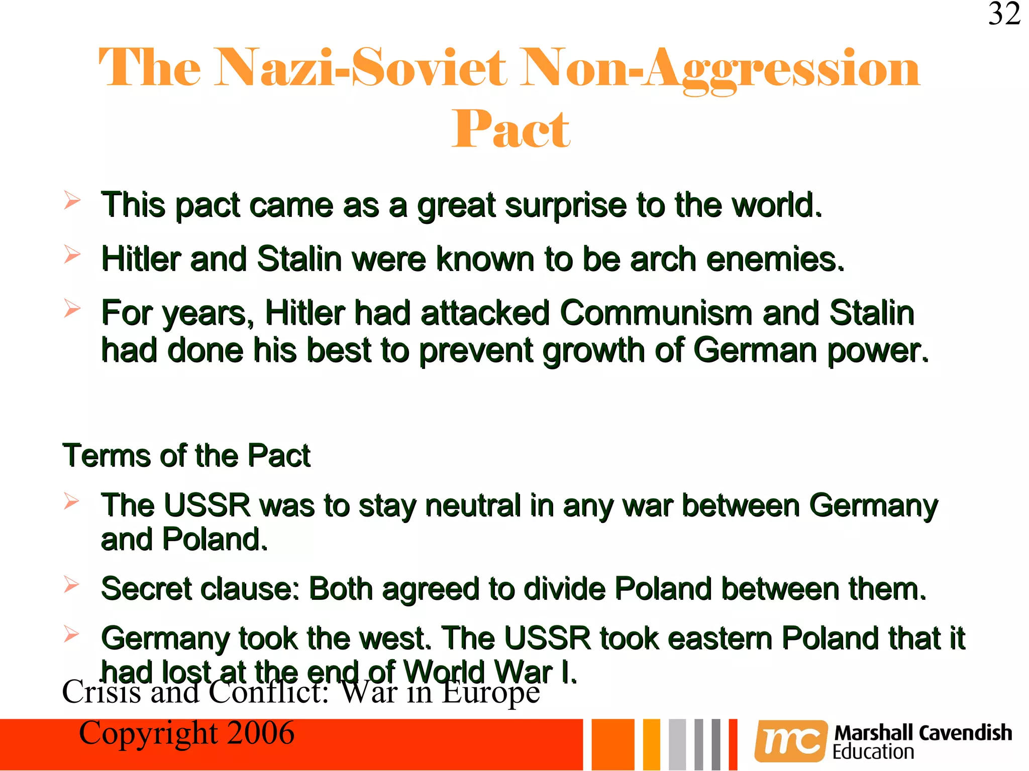 32
    The Nazi-Soviet Non-Aggression
                 Pact
   This pact came as a great surprise to the world.
   Hitler and Stalin were known to be arch enemies.
   For years, Hitler had attacked Communism and Stalin
    had done his best to prevent growth of German power.


Terms of the Pact
   The USSR was to stay neutral in any war between Germany
    and Poland.
   Secret clause: Both agreed to divide Poland between them.
   Germany took the west. The USSR took eastern Poland that it
    had lost at the end of World War I.
Crisis and Conflict: War in Europe
 Copyright 2006
 